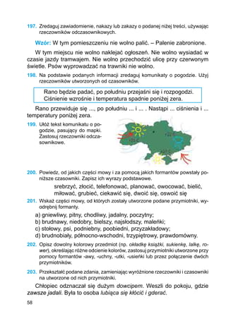 58
197.	 Zredaguj zawiadomienie, nakazy lub zakazy o podanej niżej treści, używając
rzeczowników odczasownikowych.
Wzór: W tym pomieszczeniu nie wolno palić. – Palenie zabronione.
W tym miejscu nie wolno naklejać ogłoszeń. Nie wolno wysiadać w
czasie jazdy tramwajem. Nie wolno przechodzić ulicę przy czerwonym
świetle. Psów wyprowadzać na trawniki nie wolno.
198.	 Na podstawie podanych informacji zredaguj komunikaty o pogodzie. Użyj
rzeczow­ników utworzonych od czasowników.
Rano będzie padać, po południu przejaśni się i rozpogodzi.
Ciśnienie wzrośnie i temperatura spadnie poniżej zera.
Rano przewiduje się ..., po południu ... i ... . Nastąpi ... ciśnienia i ...
temperatury poniżej zera.
199.	 Ułóż tekst komunikatu o po­
godzie, pasujący do map­ki.
Zastosuj rze­czow­niki odcza-
sownikowe.
200.	 Powiedz, od jakich części mowy i za pomocą jakich formantów powstały po-
niższe czasowniki. Zapisz ich wyrazy podstawowe.
srebrzyć, złocić, telefonować, planować, owocować, bielić,
miłować, grubieć, ciekawić się, dwoić się, oswoić się
201.	 Wskaż części mowy, od których zostały utworzone podane przymiotniki, wy-
odrębnij formanty.
a) gniewliwy, pitny, chodliwy, jadalny, poczytny;
b) brudnawy, niedobry, bielszy, najsłodszy, maleńki;
c) stołowy, psi, podniebny, poobiedni, przyzakładowy;
d) brudnobiały, północno-wschodni, trzypiętrowy, prawdomówny.
202.	 Opisz dowolny kolorowy przedmiot (np. okładkę książki, sukienkę, lalkę, ro-
wer), określając różne odcienie kolorów, zastosuj przymiotniki utworzone przy
pomocy formantów -awy, -uchny, -utki, -usieńki lub przez połączenie dwóch
przymiotników.
203.	 Przekształć podane zdania, zamieniając wyróżnione rzeczowniki i czasowniki
na utworzone od nich przymiotniki.
Chłopiec odznaczał się dużym dowcipem. Weszli do pokoju, gdzie
zawsze jadali. Była to osoba lubiąca się kłócić i gderać.
 