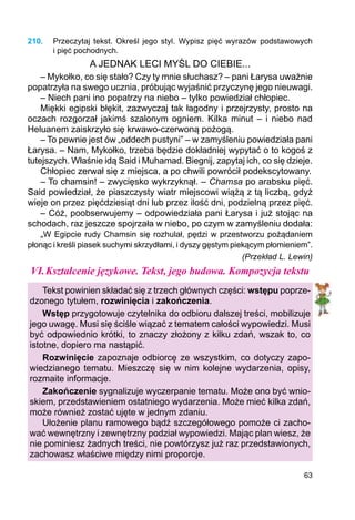 63
210.	 Przeczytaj tekst. Określ jego styl. Wypisz pięć wyrazów podstawowych
i pięć pochodnych.
A JEDNAK LECI MYŚL DO CIEBIE...
– Mykołko, co się stało? Czy ty mnie słuchasz? – pani Łarysa uważnie
popatrzyła na swego ucznia, próbując wyjaśnić przyczynę jego nieuwagi.
– Niech pani ino popatrzy na niebo – tylko powiedział chłopiec.
Miękki egipski błękit, zazwyczaj tak łagodny i przejrzysty, prosto na
oczach rozgorzał jakimś szalonym ogniem. Kilka minut – i niebo nad
Heluanem zaiskrzyło się krwawo-czerwoną pożogą.
– To pewnie jest ów „oddech pustyni” – w zamyśleniu powiedziała pani
Łarysa. – Nam, Mykołko, trzeba będzie dokładniej wypytać o to kogoś z
tutejszych. Właśnie idą Said i Muhamad. Biegnij, zapytaj ich, co się dzieje.
Chłopiec zerwał się z miejsca, a po chwili powrócił podekscytowany.
– To chamsin! – zwycięsko wykrzyknął. – Chamsa po arabsku pięć.
Said powiedział, że piaszczysty wiatr miejscowi wiążą z tą liczbą, gdyż
wieje on przez pięćdziesiąt dni lub przez ilość dni, podzielną przez pięć.
– Cóż, poobserwujemy – odpowiedziała pani Łarysa i już stojąc na
schodach, raz jeszcze spojrzała w niebo, po czym w zamyśleniu dodała:
„W Egipcie rudy Chamsin się rozhulał, pędzi w przestworzu pożądaniem
płonąc i kreśli piasek suchymi skrzydłami, i dyszy gęstym piekącym płomieniem”.
(Przekład L. Lewin)
VI.	Kształcenie językowe. Tekst, jego budowa. Kompozycja tekstu
Tekst powinien składać się z trzech głównych części: wstępu poprze-
dzonego tytułem, rozwinięcia i zakończenia.
Wstęp przygotowuje czytelnika do odbioru dalszej treści, mobilizuje
jego uwagę. Musi się ściśle wiązać z tematem całości wypowiedzi. Musi
być odpowiednio krótki, to znaczy złożony z kilku zdań, wszak to, co
istotne, dopiero ma nastąpić.
Rozwinięcie zapoznaje odbiorcę ze wszystkim, co dotyczy zapo-
wiedzianego tematu. Mieszczę się w nim kolejne wydarzenia, opisy,
rozmaite informacje.
Zakończenie sygnalizuje wyczerpanie tematu. Może ono być wnio-
skiem, przedstawieniem ostatniego wydarzenia. Może mieć kilka zdań,
może również zostać ujęte w jednym zdaniu.
Ułożenie planu ramowego bądź szczegółowego pomoże ci zacho-
wać wewnętrzny i zewnętrzny podział wypowiedzi. Mając plan wiesz, że
nie pominiesz żadnych treści, nie powtórzysz już raz przedstawionych,
zachowasz właściwe między nimi proporcje.
 