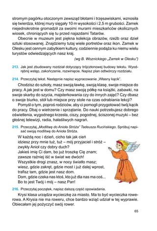 65
stromym pagórku oto­czonym zewsząd błotami i trzęsa­wis­­kami, wznosiła
się twierdza, której mury sięgały 10 m wysokości i 2,5 m grubości. Zamek
niejednokrotnie gromadził za swoimi murami mieszkańców okolicznych
wiosek, chroniących się tu przed najazdami Tatarów.
Obecnie w muzeum jest piękna kolekcja obrazów, rzeźb oraz dzieł
sztuki stosowanej. Znajdziemy tutaj wiele portretów oraz ikon. Zamek w
Olesku jest cennym zabytkiem kultury, codziennie podąża ku niemu wielu
turystów odwiedzających nasz kraj.
(wg B. Woznickiego „Zamek w Olesku”)
213.	 Jak jest zbudowany rozdział dotyczący trójczłonowej budowy tekstu. Wyod-
rębnij wstęp, zakończenie, rozwinięcie. Napisz plan odtwórczy rozdziału.
214.	 Przeczytaj tekst. Następnie napisz wypracowanie „Własny kącik”.
Chodzisz do szkoły, masz swoją ławkę, swoją klasę, swoje miejsce do
pracy. A jak jest w domu? Czy masz swoją półkę na książki, zabawki, na
swoje skarby do szycia, majsterkowania czy do innych zajęć? Czy dbasz
o swoje biurko, stół lub miejsce przy stole na czas odrabiania lekcji?
Pomyśl o tym, poproś rodziców, aby ci pomogli przygotować twój kącik
do pracy. Dbaj o wietrzenie i sprzątanie. Do nauki potrzebujesz dobrego
oświetlenia, wygodnego krzesła, ciszy, pogodnej, ściszonej muzyki – bez
głośnej telewizji, radia, hałaśliwych nagrań.
215.	 Przeczytaj „Modlitwę do Anioła Stróża” Tadeusza Rucińskiego. Spróbuj napi-
sać swoją modlitwę do Anioła Stróża.
W każdą noc i dzień, cicho tak jak cień
idziesz przy mnie tuż, tuż – mój przyjaciel i stróż –
zwykły Anioł czy dobry duch?
Jakieś imię Ci dam, bo już troszkę Cię znam;
zawsze raźniej iść w świat we dwóch!
Wszystkie drogi znasz, w nocy światło masz;
wiesz, gdzie zakręt, gdzie most i już dalej wprost,
trafisz tam, gdzie jest nasz dom.
Dom, gdzie czeka nas ktoś, kto już dla nas ma coś...
Bo to jest Twój i mój – nasz Pan!
216.	 Przeczytaj początek, napisz dalszą część opowiadania.
Krysi klasa urządza wycieczkę za miasto. Ma to być wycieczka rowe-
rowa. A Krysia nie ma roweru, chce bardzo wziąć udział w tej wyprawie.
Obiecałam jej pożyczyć swój rower.
 