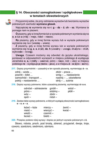 66
§ 14. Oboczności samogłoskowe i spółgłoskowe
w tematach słowotwórczych
Przypomnij sobie, że przy odmianie wyrazów lub tworzeniu wyrazów
pokrewnych zachodzi wymiana głosek.
Najczęściej rz wymienia się na r; g – dz – ż; ch – sz. Wymiana ta
pomaga nam w pisowni.
Ópiszemy,gdywinnejformielubwwyraziepokrewnymwymieniasięna
o, e lub a (mój – moje, niósł – niesie).
Rz piszemy, gdy w innej formie wyrazu lub w wyrazie pokrewnym
wymienia się na r (wierzę – wiara).
Ż piszemy, gdy w innej formie wyrazu lub w wyrazie pokrewnym
wymienia się na g, z, s, ź (zi), dz, h (uważny – uwaga, drużyna – druh,
wybrzeże – brzeg).
Uwaga. Czasem możemy się odwołać do języka ukraińskiego,
ponieważ w odpowiednich wyrazach w miejscu polskiego ó występuje
ukraińskie o, e, i (żółty – жовтий, pióro – перо, nóż – ніж); w miejscu
polskiego rz – występuje р (rzeka – ріка), a w miejscu ż – ж (żyto – жито).
217.	 Dopisz przymiotniki – uzasadnij w ten sposób pisownię, wymieniając ó – o.
zdrój – woda ...				 zbiór – praca ...
powrót – bilet ...				 wróg – ... nastawienie
samochód – transport ...		 nastrój – ... oświetlenie
pokój – nastawienie ...			 strój – ... suknia
218.	 Dopisz wyrazy pokrewne, które uzasadnią pisownię, wymieniając ó na e.
odniósł – odniesienie
pióro –
wóz –
spór –
gniótł –
siódmy –
zbiór –
niósł –
wiózł –
plótł –
219.	 Zestaw takie wyrazy pokrewne, w których wystąpią oboczności samogłoskowe:
e – o, e – a.
leżeć – łoże
nieść –
wieźć –
lecieć –
mierzy –
wierzyć –
czernić –
bielić –
żenić –
kwiat –
220.	 Przepisz podane niżej wyrazy i dopisz po jednym wyrazie pokrewnym z ó.
Słowo, robota, proch, pod brodą, zbierać, przyjaciel, dwoje, troje,
czworo, sześcioro, siedmioro, ośmioro.
 