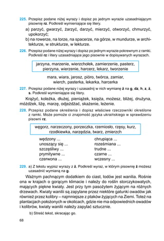68
225.	 Przepisz podane niżej wyrazy i dopisz po jednym wyrazie uzasadniającym
pisownię rz. Podkreśl wymieniające się litery.
a) parzyć, gwarzyć, żarzyć, darzyć, mierzyć, otworzyć, chmurzyć,
upokorzyć;
b) na rowerze, na torze, na spacerze, na górze, w mundurze, w archi-
tekturze, w strukturze, w lekturze.
226.	 Przepisz podane niżej wyrazy i dopisz po jednym wyrazie pokrewnym z ramki.
Podkreśl rz i litery uzasadniające jego pisownie w dopisywanych wyrazach.
jarzyna, marzenie, wierzchołek, zamierzenie, pasterz,
pierzyna, wierzenie, harcerz, lekarz, tworzenie
mara, wiara, jarosz, pióro, twórca, zamiar,
wierch, pasterka, lekarka, harcerka
227.	 Przepisz podane niżej wyrazy i uzasadnij w nich wymianę ż na g, dz, h, z, ź,
s. Podkreśl wymieniające się litery.
Krążyć, koleżka, dłużej, pieniążek, księża, możesz, bliżej, drużyna,
móżdżek, liżę, marzę, odjeżdżać, skażenie, leżenie.
228.	Przepisz podane określenia i dopisz właściwe rzeczowniki określone
z ramki. Może pomoże ci znajomość języka ukraińskiego w sprawdzeniu
pisowni rz.
węgorz, narzeczony, porzeczka, rzemiosło, rzęsy, kurz,
rzodkiewka, narzędzia, twarz, zmierzch
wędzony ...			 chrupiąca ...
unoszący się ...			 roześmiana ...
szczęśliwy ...			 trudne ...
prymitywne ...			 czarne ...
czerwona ...			 wczesny ...
229.	 a) Z tekstu wypisz wyrazy z ż. Podkreśl wyraz, w którym pisownię ż możesz
uzasadnić wymianą na g.
Ważnym pachnącym dodatkiem do ciast, lodów jest wanilia. Rośnie
ona w krajach o gorącym klimacie i należy do roślin storczykowatych,
mających piękne kwiaty. Jest przy tym pasożytem żyjącym na różnych
drzewach. Kwiaty wanilii są zapylane przez niektóre gatunki owadów jak
również przez kolibry – najmniejsze z ptaków żyjących na Ziemi. Toteż na
plantacjach położonych w okolicach, gdzie nie ma odpowiednich owadów
i kolibrów, kwiaty wanilii należy zapylać sztucznie.
b) Streść tekst, skracając go.
 