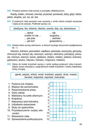 69
230.	 Przepisz podane niżej wyrazy w porządku alfabetycznym.
Każdy, żaden, chociaż, również, przecież, ponieważ, żeby, gdyż, także,
jakże, skądże, już, że, aż, też.
231.	 Z podanych niżej wyrazów oraz wyrazów z ramki utwórz związki wyrazowe
i wpisz je do zeszytu. Podkreśl wyrazy z ż.
obelżywe, łże, drżenie, oberża, szarża, lżej, rży, dzierżawca
... słowa			 ... rąk
zrobiło mi się ...		 wygodna ...
... jak pies			 ... ułańska
... jak koń			 gospodarny ...
232.	 Zestaw takie wyrazy pokrewne, w których wystąpi oboczność spółgłoskowa
rz – r.
Harcerz, żołnierz, pszczelarz, wędkarz, pierzasty, wzorzysty, górzysty,
chmurzyć się, żarzyć się, utworzyć, szerzyć, skórzany, jutrzejszy, parzy-
sty, mierzyć, wierzyć, karze, aptekarz, stolarz, malarz, piekarz, kramarz,
gazeciarz, pisarz, młynarz, futrzarz, misjonarz, hotelarz.
233.	 Wpisz do kratek krzyżówki wyrazy z ramki według podanych niżej znaczeń.
Zapisz wyraz odczytany z pogrubionych kratek krzyżówki i utwórz dopełniacz
liczby mnogiej.
garaż, pejzaż, witraż, wiraż, kradzież, papież, straż, masaż,
bandaż, kolportaż, reportaż, instruktaż
1.	 Pożarna lub miejska.
2.	 Miejsce dla samochodów.
3.	 Rozprowadzanie prasy.
4.	 Ostry zakręt.
5.	 Malowany na szkle okiennym.
6.	 Krajobraz.
7.	 Najwyższy tytuł kościelny.
8.	 Udzielanie wskazówek.
9.	 Służy do opatrunków.
10.	 Przywłaszczenie cudzej wła-
sności.
11.	 Masowanie ciała.
12.	 Sprawozdanie publicystyczne.
1
2
3
4
5
6
7
8
9
10
11
12
 