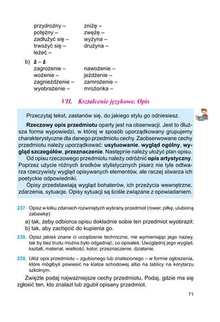 71
	 przydrożny –		 zniżę –
	 potężny –		 zwężę –
	 zadłużyć się –	 wyżyna –
	 trwożyć się –		 drużyna –
	 leżeć –
b)	 ż – ź
	 zagrożenie –		 nawożenie –
	 wożenie –		 jeżdżenie –
	 zagnieżdżenie –	 zamrożenie –
	 wyobrażenie –	 mrożonka –
VII.	 Kształcenie językowe. Opis
Przeczytaj tekst, zastanów się, do jakiego stylu go odniesiesz.
Rzeczowy opis przedmiotu oparty jest na obserwacji. Jest to dłuż-
sza forma wypowiedzi, w której w sposób uporządkowany grupujemy
charakterystyczne dla danego przedmiotu cechy. Zaobserwowane cechy
przedmiotu należy upo­rządkować: usytuowanie, wygląd ogólny, wy-
gląd szczegółów, przeznaczenie. Następnie należy ułożyć plan opisu.
Od opisu rzeczowego przedmiotu należy odróżnić opis artystyczny.
Poprzez użycie różnych środków stylistycznych pisarz nie tyle odtwa-
rza rzeczywisty wygląd opisywanych elementów, ale raczej stwarza ich
poetyckie odpowiedniki.
Opisy przedstawiają wygląd bohaterów, ich przeżycia wewnętrzne,
zdarzenia, sytuacje. Opisy sytuacji są ściśle związane z opowiadaniem.
237.	 Opisz w kilku zdaniach rozwiniętych wybrany przedmiot (rower, piłkę, ulubioną
zabawkę):
a) tak, żeby odbiorca opisu dokładnie sobie ten przedmiot wyobraził;
b) tak, aby zachęcić do kupienia go.
238.	 Opisz jakieś znane ci urządzenie techniczne, nie wymieniając jego nazwy,
tak by bez trudu można było odgadnąć, co opisałeś. Uwzględnij jego wygląd,
kształt, materiał, wielkość, kolor, przeznaczenie, działanie.
239.	 Ułóż opis przedmiotu – zgubionego lub znalezionego – w formie ogłoszenia,
które mógłbyś powiesić na klatce schodowej albo na tablicy na korytarzu
szkolnym.
Zwięźle podaj najważniejsze cechy przedmiotu. Podaj, gdzie ma się
zgłosić ten, kto znalazł lub zgubił opisany przedmiot.
 