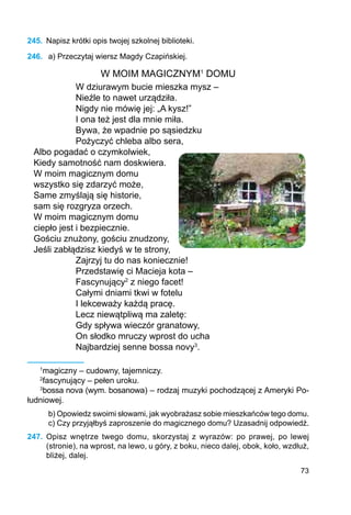 73
245.	 Napisz krótki opis twojej szkolnej biblioteki.
246.	 a) Przeczytaj wiersz Magdy Czapińskiej.
W MOIM MAGICZNYM1
DOMU
W dziurawym bucie mieszka mysz –
Nieźle to nawet urządziła.
Nigdy nie mówię jej: „A kysz!”
I ona też jest dla mnie miła.
Bywa, że wpadnie po sąsiedzku
Pożyczyć chleba albo sera,
Albo pogadać o czymkolwiek,
Kiedy samotność nam doskwiera.
W moim magicznym domu
wszystko się zdarzyć może,
Same zmyślają się historie,
sam się rozgryza orzech.
W moim magicznym domu
ciepło jest i bezpiecznie.
Gościu znużony, gościu znudzony,
Jeśli zabłądzisz kiedyś w te strony,
Zajrzyj tu do nas koniecznie!
Przedstawię ci Macieja kota –
Fascynujący2
z niego facet!
Całymi dniami tkwi w fotelu
I lekceważy każdą pracę.
Lecz niewątpliwą ma zaletę:
Gdy spływa wieczór granatowy,
On słodko mruczy wprost do ucha
Najbardziej senne bossa novy3
.
1
magiczny – cudowny, tajemniczy.
2
fascynujący – pełen uroku.
3
bossa nova (wym. bosanowa) – rodzaj muzyki pochodzącej z Ameryki Po-
łudniowej.
b) Opowiedz swoimi słowami, jak wyobrażasz sobie mieszkańców tego domu.
c) Czy przyjąłbyś zaproszenie do magicznego domu? Uzasadnij odpowiedź.
247.	 Opisz wnętrze twego domu, skorzystaj z wyrazów: po prawej, po lewej
(stronie), na wprost, na lewo, u góry, z boku, nieco dalej, obok, koło, wzdłuż,
bliżej, dalej.
 