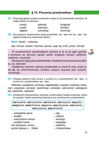 75
§ 15. Pisownia przedrostków
251.	 Przeczytaj głośno podane czasowniki, wskaż w nich przedrostki i powiedz, od
czego zależy ich pisownia.
znosić		 spłonąć		 ściągnąć
zwalić		 stworzyć		 ściekać
zgłębić		 schudnąć		 ścichnąć
252.	 Do podanych czasowników dodaj przedrostki: wz-, wez- lub ws-, wes-. Na-
stępnie przepisz te czasowniki parami.
Wzór: lecieć – wzlecieć.
dąć, burzyć, budzić, trzymać, pomóc, piąć się, brać, przeć, tchnąć
W wymienionych przedrostkach piszemy z, s, ś na ogół zgodnie
z wymową, np. zboczyć, zgubić, spalić, ściągnąć, ściszyć, wzbierać,
wspierać, wesprzeć.
Niepiszemynigdyjakoprzedrostkaź-,niezależnieodwymowy,lecztylko
z-, np. zdziczeć.
Wyjątkowo piszemy zawsze przedrostek z- przed h oraz przed s,
si, sz, np. zharmonizować, zhańbić, zsypać, zszywać (ale: schylać,
schudnąć).
253.	 Przepisz podane niżej wyrazy w punkcie a) z przedrostkiem wz-, wez-, w
punkcie b) z przedrostkiem ws-, wes-.
Wzlecieć, wezgłowie, wzniosły, współdziałać, wspólne, wezbrać, wzbu-
rzyć, wesprzeć, wznieść, westchnąć, wzrastać, wstrzymać, wzbogacić
się, wspomóc, wskazać.
254.	 Z podanych niżej wyrazów i wyrazów z ramki utwórz związki wyrazowe i wpisz
do zeszytu. Ustnie uzasadnij pisownię z, s w wyróżnionych przedrostkach.
wznowienie, wzmocnienie, wzniesienie, wzruszenie, wzgarda,
wezgłowie, westchnienie, wsparcie, wskrzeszenie, wskazanie,
wstrzymanie, wspomnienie
... przepełnia serce			 ... ulgi
... książki					 ... nadziei
... nad poziom morza			 ... winnego
... przęsła mostu				 ... ubogiego
nie ukrywana, zimna ...			 ... oddechu
oprzeć głowę o ... fotela			 ... z dzieciństwa
 