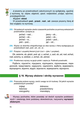 76
J piszemy po przedrostkach zakończonych na spółgłoskę, zgodnie
z wymową, np. objaw, objętość, zjazd, nadjeżdżać, podjąć, wjechać,
przedjagielloński.
Wyjątek: obiad.
W przedrostkach pod-, przed-, nad-, od- zawsze piszemy literę d
bez względu na wymowę.
255.	 Od podanych wyrazów utwórz czasowniki pochodne za pomocą wskazanych
przedrostków i przepisz je.
jechać – nad...			 jasny – ob...
jechać – ob...			 jadać – ob...
jechać – w...			 judzić – pod...
jeść – pod...			 jąć – od...
256.	 Wypisz ze słownika ortograficznego po dwa wyrazy z literą występującą po
przedrostkach nad-, pod-, od-, ob-, w-.
257.	 Przepisz i uzupełnij literami j lub i (na i – tylko 1 przykład).
Ob..awienie, ob..ętość, pod..ąć, z..echać, z..azd, ob..ad, nad..echać,
nad..eziorny, w..eżdżać, z..echać, ob..aśniać.
258.	 Przetłumacz wyrazy na język polski i zapisz je. Podkreśl przedrostki.
Підбити, підклеїти, підкувати, підлікувати, підполковник, пере-
досінній, представити, надкусити, надпиляти, відбити, відвоювати,
відгородити, відняти, відділ, відкласти, відморозити, відпороти.
§ 16. Wyrazy złożone i skróty wyrazowe
259.	 Przeczytaj podane wyrazy, zwróć uwagę na ich budowę. Od jakich wyrazów
pod­stawowych powstały?
trójkąt			 dobranoc
listonosz			 prawdomówny
wiarygodny		 miarodajny
Wyrazy pochodne, które powstały od dwóch wyrazów podstawo-
wych i zawierają dwie podstawy słowotwórcze, nazywamy wyrazami
złożonymi.
 