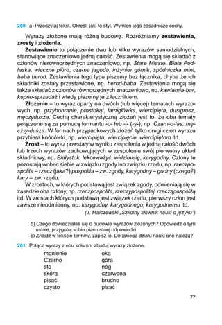 77
260.	 a) Przeczytaj tekst. Określ, jaki to styl. Wymień jego zasadnicze cechy.
Wyrazy złożone mają różną budowę. Rozróżniamy zestawienia,
zrosty i złożenia.
Zestawienie to połączenie dwu lub kilku wyrazów samodzielnych,
stanowiące znaczeniowo jedną całość. Zestawienia mogą się składać z
członów nierównorzędnych znaczeniowo, np. Stare Miasto, Biała Pod-
laska, wieczne pióro, czarna jagoda, inżynier górnik, spódniczka mini,
baba herod. Zestawienia tego typu piszemy bez łącznika, chyba że ich
składniki zostały przestawione, np. herod-baba. Zestawienia mogą się
także składać z członów równorzędnych znaczeniowo, np. kawiarnia-bar,
kupno-sprzedaż i wtedy piszemy je z łącznikiem.
Złożenie – to wyraz oparty na dwóch (lub więcej) tematach wyrazo-
wych, np. grzybobranie, prostokąt, łamigłówka, wiercipięta, dusigrosz,
męczydusza. Cechą charakterystyczną złożeń jest to, że oba tematy
połączone są za pomocą formantu -o- lub -i- (-y-), np. Czarn-o-las, mę-
cz-y-dusza. W formach przypadkowych złożeń tylko drugi człon wyrazu
przybiera końcówki, np. wiercipięta, wiercipięcie, wiercipiętom itd.
Zrost – to wyraz powstały w wyniku zespolenia w jedną całość dwóch
lub trzech wyrazów zachowujących w zespoleniu swój pierwotny układ
składniowy, np. Białystok, lekceważyć, widzimisię, karygodny. Człony te
pozostają wobec siebie w związku zgody lub związku rządu, np. rzeczpo-
spolita – rzecz (jaka?) pospolita – zw. zgody, karygodny – godny (czego?)
kary – zw. rządu.
W zrostach, w których podstawą jest związek zgody, odmieniają się w
zasadzie oba człony, np. rzeczpospolita, rzeczypospolitej, rzecząpospolitą
itd. W zrostach których podstawą jest związek rządu, pierwszy człon jest
zawsze nieodmienny, np. karygodny, karygodnego, karygodnemu itd.
(J. Malczewski „Szkolny słownik nauki o języku”)
b) Czego dowiedziałeś się o budowie wyrazów złożonych? Opowiedz o tym
ustnie, przygotuj sobie plan ustnej odpowiedzi.
c) Znajdź w tekście terminy, zapisz je. Do jakiego działu nauki one należą?
261.	 Połącz wyrazy z obu kolumn, zbuduj wyrazy złożone.
mgnienie			 oka
Czarno			 góra
sto			 nóg
skóra			 czerwona
pisać			 brudno
czysto			 pisać
 