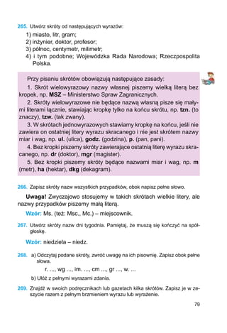 79
265.	 Utwórz skróty od następujących wyrazów:
1) miasto, litr, gram;
2) inżynier, doktor, profesor;
3) północ, centymetr, milimetr;
4) i tym podobne; Wojewódzka Rada Narodowa; Rzeczpospolita
Polska.
Przy pisaniu skrótów obowiązują następujące zasady:
1. Skrót wielowyrazowy nazwy własnej piszemy wielką literą bez
kropek, np. MSZ – Ministerstwo Spraw Zagranicznych.
2. Skróty wielowyrazowe nie będące nazwą własną pisze się mały-
mi literami łącznie, stawiając kropkę tylko na końcu skrótu, np. tzn. (to
znaczy), tzw. (tak zwany).
3. W skrótach jednowyrazowych stawiamy kropkę na końcu, jeśli nie
zawiera on ostatniej litery wyrazu skracanego i nie jest skrótem nazwy
miar i wag, np. ul. (ulica), godz. (godzina), p. (pan, pani).
4. Bez kropki piszemy skróty zawierające ostatnią literę wyrazu skra-
canego, np. dr (doktor), mgr (magister).
5. Bez kropki piszemy skróty będące nazwami miar i wag, np. m
(metr), ha (hektar), dkg (dekagram).
266.	 Zapisz skróty nazw wszystkich przypadków, obok napisz pełne słowo.
Uwaga! Zwyczajowo stosujemy w takich skrótach wielkie litery, ale
nazwy przypadków piszemy małą literą.
Wzór: Ms. (też: Msc., Mc.) – miejscownik.
267.	 Utwórz skróty nazw dni tygodnia. Pamiętaj, że muszą się kończyć na spół-
głoskę.
Wzór: niedziela – niedz.
268.	 a) Odczytaj podane skróty, zwróć uwagę na ich pisownię. Zapisz obok pełne
słowa.
r. ..., wg ..., im. ..., cm ..., gr ..., w. ...
b) Ułóż z pełnymi wyrazami zdania.
269.	 Znajdź w swoich podręcznikach lub gazetach kilka skrótów. Zapisz je w ze-
szycie razem z pełnym brzmieniem wyrazu lub wyrażenie.
 