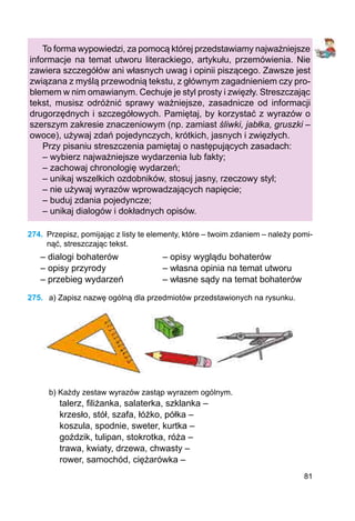 81
To forma wypowiedzi, za pomocą której przedstawiamy najważniejsze
informacje na temat utworu literackiego, artykułu, przemówienia. Nie
zawiera szczegółów ani własnych uwag i opinii piszącego. Zawsze jest
związana z myślą przewodnią tekstu, z głównym zagadnieniem czy pro-
blemem w nim omawianym. Cechuje je styl prosty i zwięzły. Streszczając
tekst, musisz odróżnić sprawy ważniejsze, zasadnicze od informacji
drugorzędnych i szczegółowych. Pamiętaj, by korzystać z wyrazów o
szerszym zakresie znaczeniowym (np. zamiast śliwki, jabłka, gruszki –
owoce), używaj zdań pojedynczych, krótkich, jasnych i zwięzłych.
Przy pisaniu streszczenia pamiętaj o następujących zasadach:
– wybierz najważniejsze wydarzenia lub fakty;
– zachowaj chronologię wydarzeń;
– unikaj wszelkich ozdobników, stosuj jasny, rzeczowy styl;
– nie używaj wyrazów wprowadzających napięcie;
– buduj zdania pojedyncze;
– unikaj dialogów i dokładnych opisów.
274.	 Przepisz, pomijając z listy te elementy, które – twoim zdaniem – należy pomi-
nąć, streszczając tekst.
– dialogi bohaterów		 – opisy wyglądu bohaterów
– opisy przyrody			 – własna opinia na temat utworu
– przebieg wydarzeń		 – własne sądy na temat bohaterów
275.	 a) Zapisz nazwę ogólną dla przedmiotów przedstawionych na rysunku.
b) Każdy zestaw wyrazów zastąp wyrazem ogólnym.
talerz, filiżanka, salaterka, szklanka –
krzesło, stół, szafa, łóżko, półka –
koszula, spodnie, sweter, kurtka –
goździk, tulipan, stokrotka, róża –
trawa, kwiaty, drzewa, chwasty –
rower, samochód, ciężarówka –
 
