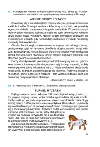 83
277.	 Przeczytaj ten niewielki naukowo-publicystyczny tekst. Streść go. W zakoń-
czeniu napisz wypowiedź, zachęcającą do spędzenia wakacji w Norwegii.
WIELKIE FIORDY PÓŁNOCY
Znalazłszy się w niewielkiej łodzi między szarymi, groźnymi zboczami
wielkich fiordów Norwegii, można z łatwością zrozumieć, jak powstały
legendy o Valhalli i zadumanych bogach nordyckich. W zachmurzony i
mglisty dzień nietrudno wyobrazić sobie na tych tajemniczych wodach
także długie łodzie Wikingów, których wiosła rytmicznie pogrążały się
w spokojnych wodach, gdy normandzcy rozbójnicy wyruszali na podbój
wybrzeży łaskawych krain.
Chociaż fiord w języku norweskim oznacza po prostu odnogę morską,
geologowie przyjęli ten termin na określenie długich, wąskich wcięć w lą-
dzie, zalanych przez morze. Nazywa się tak charakterystyczne palczaste
odnogi morskie, które również w innych krajach sięgają w głąb lądu i są
otoczone górami o stromych zboczach.
Fiordy skandynawskie powstały przed wieloma tysiącami lat, gdy ko-
lejne lodowce torowały sobie drogę przez lądy i sunąc naprzód, zrobiły
w nich głębokie doliny w kształcie litery U. Nagie urwiska na skraju wody
noszą znaki zadrapań przesuwającego się lodowca. Fiordy są płytsze w
miejscach, gdzie łączą się z morzem – tam właśnie lodowce tracą siłę
potrzebną do rycia podłoża skalnego.
(„Cuda natury”, oprac. J. Baxter i in.)
278.	 a) Przeczytaj tekst T. Menciny i J. Święcickiej, streść go zwięźle.
TURNIEJ RYCERSKI
Piątego maja na boisku szkoły nr 162 miał miejsce turniej rycerski [...].
Był piękny majowy ranek, wokół boiska zgromadziła się cała szkoła.
Publiczność przywdziała odpowiednie stroje i nawet Wiola miała długą
suknię mamy, o którą niestety stale się potykała. Damy dworu usadowiły
się wokół ustawionych na podwyższeniu tronów. Rycerze już przygotowali
się w rozstawionym namiocie. Trębacze zadęli w instrumenty i na boisko
wkroczyli król z królową. Serek, który stał gotowy u
wejścia do namiotu, przyglądał się z niedowierza-
niem: „Tak, król to nasz pan od historii! A królowa?
To przecież nasza wychowawczyni” [...].
Już po chwili rozpoczął się turniej. Rycerze mieli
przywiązane z tyłu balony, kto pierwszy zgniótł balon,
ten wygrywał. Serek niestety zajął ósme miejsce w
 