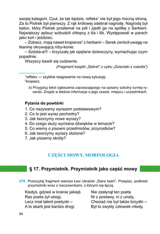 84
swojej kategorii. Czuł, że tak będzie, refleks1
nie był jego mocną stroną.
Za to Piotrek był pierwszy. Z rąk królowej odebrał nagrodę. Nagrodą był
baton, który Piotrek przełamał na pół i zjedli go na spółkę z Serkiem.
Największy aplauz wzbudzili chłopcy z 6a i 6b. Występowali w parach
jako koń i jeździec.
– Zobacz, mają nawet kropierze2
z herbami – Serek zwrócił uwagę na
tkaninę okrywającą niby-konie.
– Szósta-a!!! – krzyczały jak opętane dziewczyny, wymachując czym
popadnie.
Wszyscy bawili się cudownie.
(Fragment książki „Sekret” z cyklu „Dzieciaki z osiedla”)
1
refleks — szybkie reagowanie na nową sytuację.
2
kropierz.
b) Przygotuj tekst ogłoszenia zapraszającego na opisany szkolny turniej ry-
cerski. Znajdź w tekście informacje o jego czasie, miejscu i uczestnikach.
Pytania do powtórki
1. Co nazywamy wyrazem podstawowym?
2. Co to jest wyraz pochodny?
3. Jak tworzymy nowe wyrazy?
4. Do czego służy wymiana dźwięków w temacie?
5. Co wiemy o pisowni przedmiotów, przyrostków?
6. Jak tworzymy wyrazy złożone?
7. Jak piszemy skróty?
CZĘŚCI MOWY. MORFOLOGIA
§ 17. Przymiotnik. Przymiotnik jako część mowy
279.	 Przeczytaj fragment wiersza Łesi Ukrainki „Stara baśń”. Przepisz, podkreśl
przymiotniki wraz z rzeczownikami, z którymi się łączą.
Kiedyś, gdzieś w krainie jakiejś	 Nie zasłynął ten poeta
Raz poeta żył ubogi,			 Ni z postawy, ni z urody,
Lecz miał talent poetycki –		 Chociaż nie był także brzydki –
A to skarb jest bardzo drogi.		 Był to zwykły człowiek młody.
 