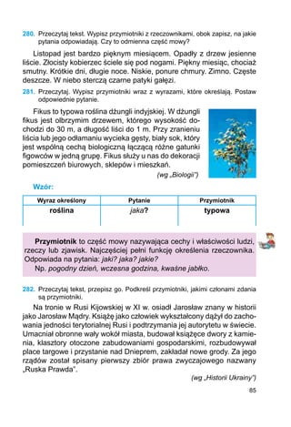 85
280.	 Przeczytaj tekst. Wypisz przymiotniki z rzeczownikami, obok zapisz, na jakie
­­­­­­­pytania odpowiadają. Czy to odmienna część mowy?
Listopad jest bardzo pięknym miesiącem. Opadły z drzew jesienne
liście. Złocisty kobierzec ściele się pod nogami. Piękny miesiąc, chociaż
smutny. Krótkie dni, długie noce. Niskie, ponure chmury. Zimno. Częste
deszcze. W niebo sterczą czarne patyki gałęzi.
281.	 Przeczytaj. Wypisz przymiotniki wraz z wyrazami, które określają. Postaw
odpowiednie pytanie.
Fikus to typowa roślina dżungli indyjskiej. W dżungli
fikus jest olbrzymim drzewem, którego wysokość do-
chodzi do 30 m, a długość liści do 1 m. Przy zranieniu
liścia lub jego odłamaniu wycieka gęsty, biały sok, który
jest wspólną cechą biologiczną łączącą różne gatunki
figowców w jedną grupę. Fikus służy u nas do dekoracji
pomieszczeń biurowych, sklepów i mieszkań.
						 (wg „Biologii”)
Wzór:
Wyraz określony Pytanie Przymiotnik
roślina jaka? typowa
Przymiotnik to część mowy nazywająca cechy i właściwości ludzi,
rzeczy lub zjawisk. Najczęściej pełni funkcję określenia rzeczownika.
Odpowiada na pytania: jaki? jaka? jakie?
Np. pogodny dzień, wczesna godzina, kwaśne jabłko.
282.	 Przeczytaj tekst, przepisz go. Podkreśl przymiotniki, jakimi członami zdania
są przymiotniki.
Na tronie w Rusi Kijowskiej w XI w. osiadł Jarosław znany w historii
jako Jarosław Mądry. Książę jako człowiek wykształcony dążył do zacho-
wania jedności terytorialnej Rusi i podtrzymania jej autorytetu w świecie.
Umacniał obronne wały wokół miasta, budował książęce dwory z kamie-
nia, klasztory otoczone zabudowaniami gospodarskimi, rozbudowywał
place targowe i przystanie nad Dnieprem, zakładał nowe grody. Za jego
rządów został spisany pierwszy zbiór prawa zwyczajowego nazwany
„Ruska Prawda”.
(wg „Historii Ukrainy”)
 