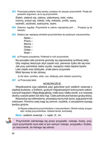 86
283.	 Przeczytaj podane niżej wyrazy, przepisz do zeszytu przymiotniki. Podaj od-
powiedni argument, że to są przymiotniki.
Zieleń, zielenić się, zielony, zielonkawy, niski, nisko,
nizinny, zniżyć się, miłość, miły, miłować, umilić, szary,
szarość, zszarzeć, szarzyzna, szaro.
284.	 Dokończ regułkę: Przymiotnik w zdaniu najczęściej jest ... . Przepisz ją do
zeszytu.
285.	 Dobierz jak najwięcej określeń-przymiotników do podanych rzeczowników.
Niebo –
Praca –
Mama –
Woda –
Chleb –
Wiatr –
286.	 a) Przepisz przysłowia. Podkreśl w nich przymiotniki.
Na początku lata poranne grzmoty są zapowiedzią rychliwej słoty.
Gdy majowy deszczyk zbyt często rosi, pierwsze żytko źle się kosi.
Jak przy zachodzie niebo czyste, nazajutrz niebo będzie bystre.
Lato ciepłe oraz dżdżyste, znaki plonu oczywiste.
Miód lipcowy to lek zdrowy.
b) Do słów: rychliwa, słota, rosi, dżdżysty, plon dobierz synonimy.
287.	 a) Przeczytaj tekst.
NOSOROŻCE
Współcześnie żyje zaledwie pięć gatunków tych wielkich zwierząt o
ciężkiej budowie, o krótkich, grubych trójpalczastych kończynach zakoń-
czonych kopytami. Mają długą głowę, małe oczy i słaby wzrok, a w nosowej
okolicy czaszki jeden lub dwa rogi. Ciało pokryte jest bardzo grubą skórą.
Nosorożce są roślinożerne, prowadzą nocny tryb życia, żyją parami lub
rodzinami. Pomimo swej wagi są zwinne i szybkie, a zaczepione bywają
bardzo groźne.
b) Wypisz połączenia przymiotników z rzeczownikami. Określ rodzaj, przypa-
dek i liczbę przymiotników. Oddziel temat, końcówkę.
Wzór: wielkich zwierząt – r. nijaki, D., lm.
Przymiotniki odmieniają się przez przypadki, rodzaje, liczby, przy
czym przymiotnik musi stać w tym samym rodzaju, przypadku i liczbie,
co rzeczownik, do którego się odnosi.
 