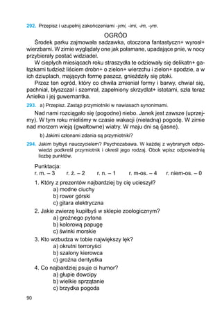 90
292.	 Przepisz i uzupełnij zakończeniami -ymi, -imi, -im, -ym.
OGRÓD
Środek parku zajmowała sadzawka, otoczona fantastyczn+ wyrosł+
wierzbami. W zimie wyglądały one jak połamane, upadające pnie, w nocy
przybierały postać widziadeł.
W ciepłych miesiącach roku straszydła te odziewały się delikatn+ ga-
łązkami tudzież liściem drobn+ o zielon+ wierzchu i zielon+ spodzie, a w
ich dziuplach, mających formę paszcz, gnieździły się ptaki.
Przez ten ogród, który co chwila zmieniał formy i barwy, chwiał się,
pachniał, błyszczał i szemrał, zapełniony skrzydlat+ istotami, szła teraz
Anielka i jej guwernantka.
293.	 a) Przepisz. Zastąp przymiotniki w nawiasach synonimami.
Nad nami rozciągało się (pogodne) niebo. Janek jest zawsze (uprzej-
my). W tym roku mieliśmy w czasie wakacji (nieładną) pogodę. W zimie
nad morzem wieją (gwałtowne) wiatry. W maju dni są (jasne).
b) Jakimi członami zdania są przymiotniki?
294.	 Jakim byłbyś nauczycielem? Psychozabawa. W każdej z wybranych odpo-
wiedzi podkreśl przymiotnik i określ jego rodzaj. Obok wpisz odpowiednią
liczbę punktów.
Punktacja:
r. m. – 3	 r. ż. – 2		 r. n. – 1	 r. m-os. – 4	 r. niem-os. – 0
1. Który z prezentów najbardziej by cię ucieszył?
a) modne ciuchy
b) rower górski
c) gitara elektryczna
2. Jakie zwierzę kupiłbyś w sklepie zoologicznym?
a) groźnego pytona
b) kolorową papugę
c) świnki morskie
3. Kto wzbudza w tobie największy lęk?
a) okrutni terroryści
b) szalony kierowca
c) groźna dentystka
4. Co najbardziej psuje ci humor?
a) głupie dowcipy
b) wielkie sprzątanie
c) brzydka pogoda
 