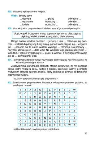 93
299.	 Uzupełnij wykropkowane miejsca.
Wzór: śmiały czyn
... decyzja		 ... plany		 odważne ...
... wyznanie		 odważny ...		 odważni ...
... ludzie			 odważna ...		 odważne ...
300.	 Uzupełnij tekst przymiotnikami. Możesz wybrać je spośród podanych.
długi, wąski, brzegowy, mały, kopiasty, uprawny, piaszczysty,
błękitny, wielki, daleki, szary, dziki, biały, ciemny
Droga nasza wiedzie poprzez ... jezioro. Linia ... załamuje się, two-
rząc ... zatoki lub półwyspy. Lasy nikną, ponad wodą ciągną się ... wzgórza
lub ..., czasem na tle nieba wiatrak wyciąga ... ramiona. Na północy ...
horyzont zlewa się z ... dalą wód. Na wodach tego jeziora spotykam ...
łabędzie. Pięknie wyglądają te ... ptaki, z wolna i z powagą przesuwają
się po ... powierzchni wód.
301.	 a) Podkreśl w tekście wyrazy nazywające cechy i zapisz nad nimi pytanie, na
które odpowiadają te wyrazy.
Zła była zima, okrutna dla słabych. Marcin cieszył się, że ma dobrego
konia, ostry miecz u boku, kaftan z grubej, szorstkiej wełny, a przede
wszystkim płaszcz szeroki, miękki, który osłania od zimna i od tchnienia
lodowatego wiatru.
b) Jakimi członami zdania są te przymiotniki?
302.	 Znajdź osiem przymiotników. Możesz je odczytywać pionowo, poziomo, po
prze­kątnej i wspak.
Y Z A Z C I E P Ł Y B W
W C I Y D Ż A Ź Ć Z D D
I Y E M W Ę U N F T G O
L E Ś H N S I R Ź P J K
Ż M Ó K O Y T Ń F Ó L U
Ą N R Ł M R M Ł O L P C
I K Ó O U J P I R H S Z
C G T D Ź I K K Ę I M L
U F N U Ę N W E Y D Z I
Ć A Ź C Ż B A Ą Ż C Ź W
A Ć Ą D B Ę C F D G W A
b) Ułóż kilka zdań z wybranymi przymiotnikami.
 