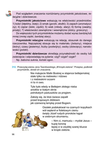 96
Pod względem znaczenia rozróżniamy przymiotniki jakościowe, re-
lacyjne i dzierżawcze.
Przymiotniki jakościowe wskazują na właściwości przedmiotów:
1) kolor (błękitny, biały); 2) smak (gorzki, słodki); 3) zapach (aromatycz-
ny); 4) ciężar (lekki, ciężki); 5) wiek (młody, stary); 6) formę (owalny,
prosty); 7) właściwości zewnętrzne i wewnętrzne (dobry, grzeczny).
Do większości tych przymiotników możemy dodać wyraz bardziej lub
mniej (mniej ciężki, bardziej stary).
Przymiotniki relacyjne wskazują na relację, stosunek do danego
rze­czownika. Najczęściej stosuje się to materiału (żelazny), miejsca
(leśny), czasu (jesienny), liczby (podwójny), osoby (dziecięcy), narodo-
wości (polski).
Przymiotniki dzierżawcze określają przynależność do osoby lub
zwierzęcia i odpowiadają na pytania: czyj? czyja? czyje?
Np. babcina suknia, koński ogon.
312.	 Przeczytaj wiersz Jana Twardowskiego „W kropki zielone”. Przepisz, podkreśl
przymiotniki, określ ich znaczenie.
Nie malujecie Matki Boskiej w stajence betlejemskiej
stale tylko na niebiesko i różowo
i z niebieskimi oczami
ni to ni owo.
Tyle było wtedy w Betlejem złotego nieba
aniołów w białym oknie
pstrokatych pastuszków za progiem.
Założę się, że ktoś świece zapalił
przed brązowym żłóbkiem
jak czerwoną lampkę przed Bogiem.
Osiołek podskakiwał na czarnych kopytkach
wół seplenił w fioletowym cieniu
święty Józef rudych proroków kąpał
w srebrnym strumieniu.
– Nim ci, mamusiu – myślał Jezus –
kupię koronę
lepiej ci w zwykłej szarej bluzce
w kropki zielone.
 