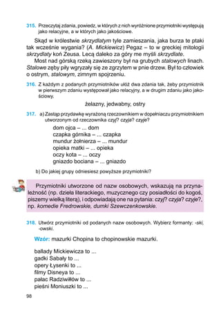 98
315.	 Przeczytaj zdania, powiedz, w których z nich wyróżnione przymiotniki występują
jako relacyjne, a w których jako jakościowe.
Skąd w królestwie skrzydlatym tyle zamieszania, jaka burza te ptaki
tak wcześnie wygania? (A. Mickiewicz) Pegaz – to w greckiej mitologii
skrzydlaty koń Zeusa. Lecą daleko za góry me myśli skrzydlate.
Most nad górską rzeką zawieszony był na grubych stalowych linach.
Stalowe zęby piły wgryzały się ze zgrzytem w pnie drzew. Był to człowiek
o ostrym, stalowym, zimnym spojrzeniu.
316.	 Z każdym z podanych przymiotników ułóż dwa zdania tak, żeby przymiotnik
w pierwszym zdaniu występował jako relacyjny, a w drugim zdaniu jako jako-
ściowy.
żelazny, jedwabny, ostry
317.	 a) Zastąp przydawkę wyrażoną rzeczownikiem w dopełniaczu przymiotnikiem
utworzonym od rzeczownika czyj? czyja? czyje?
dom ojca – ... dom
czapka górnika – ... czapka
mundur żołnierza – ... mundur
opieka matki – ... opieka
oczy kota – ... oczy
gniazdo bociana – ... gniazdo
b) Do jakiej grupy odniesiesz powyższe przymiotniki?
Przymiotniki utworzone od nazw osobowych, wskazują na przyna-
leżność (np. dzieła literackiego, muzycznego czy posiadłości do kogoś,
piszemy wielką literą), i odpowiadają one na pytania: czyj? czyja? czyje?,
np. komedie Fredrowskie, dumki Szewczenkowskie.
318.	 Utwórz przymiotniki od podanych nazw osobowych. Wybierz formanty: -ski,
-owski.
Wzór: mazurki Chopina to chopinowskie mazurki.
ballady Mickiewicza to ...
gadki Sabały to ...
opery Łysenki to ...
filmy Disneya to ...
pałac Radziwiłłów to ...
pieśni Moniuszki to ...
 