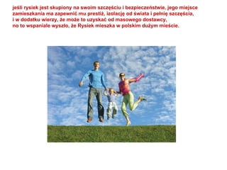 jeśli rysiek jest skupiony na swoim szczęściu i bezpieczeństwie, jego miejsce  zamieszkania ma zapewnić mu prestiż, izolację od świata i pełnię szczęścia, i w dodatku wierzy, że może to uzyskać od masowego dostawcy, no to wspaniale wyszło, że Rysiek mieszka w polskim dużym mieście. 