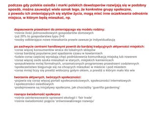 dopasowanie przestrzeni do zmieniającego się modelu rodziny: rośnie ilość jednoosobowych gospodarstw domowych już 20% to gospodarstwa typu 2+0 osoby odbierające nowe mieszkania prawie zawsze je indywidualizują po zachwycie centrami handlowymi powrót do bardziej tradycyjnych aktywności miejskich: coraz więcej konsumentów wraca do lokalnych sklepów coraz bardziej popularne jest spędzanie czasu w kawiarniach ludzie coraz częściej wyrażają chęć podróżowania komunikacją miejską lub rowerem coraz więcej osób szuka mieszkań w starych, miejskich kamienicach poszukiwanie mniej formalnych, urozmaiconych programowo przestrzeni codziennych społeczeństwo biegunuje się na chcących mieszkać w mieście i pod miastem coraz mniej liczy się prestiż widoczny gołym okiem, a prestiż o którym mało kto wie tworzenie aktywnych, twórczych społeczności: pojawia się coraz więcej portali społecznościowych, społeczności internetowych  i społeczności osiedlowych podejmowane są inicjatywy społeczne, jak chociażby ‘guerilla gardening’ rosnąca świadomość społeczna rośnie zainteresowanie sprawami ekologii i ‘fair trade’ rośnie świadomość pojęcia ‘zrównoważonego rozwoju’  podczas gdy polskie osiedla i marki polskich deweloperów rozwijają się w podobny  sposób, można zauważyć wiele oznak tego, że konkretne grupy społeczne,  z powodu ich zmieniających się stylów życia, mogą mieć inne oczekiwania odnośnie  miejsca, w którym będą mieszkać, np. 