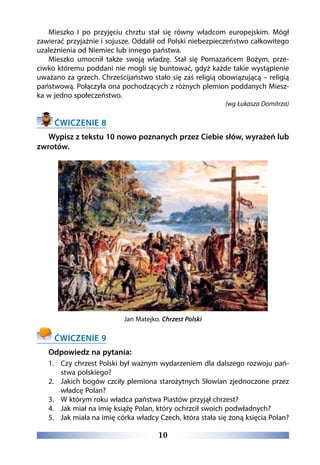 10
Mieszko I po przyjęciu chrztu stał się równy władcom europejskim. Mógł
zawierać przyjaźnie i sojusze. Oddalił od Polski niebezpieczeństwo całkowitego
uzależnienia od Niemiec lub innego państwa.
Mieszko umocnił także swoją władzę. Stał się Pomazańcem Bożym, prze-
ciwko któremu poddani nie mogli się buntować, gdyż każde takie wystąpienie
uważano za grzech. Chrześcijaństwo stało się zaś religią obowiązującą – religią
państwową. Połączyła ona pochodzących z różnych plemion poddanych Miesz-
ka w jedno społeczeństwo.
(wg Łukasza Domitrza)
ĆWICZENIE 8
Wypisz z tekstu 10 nowo poznanych przez Ciebie słów, wyrażeń lub
zwrotów.
Jan Matejko. Chrzest Polski
ĆWICZENIE 9
Odpowiedz na pytania:
1.	 Czy chrzest Polski był ważnym wydarzeniem dla dalszego rozwoju pań-
stwa polskiego?
2.	 Jakich bogów czciły plemiona starożytnych Słowian zjednoczone przez
władcę Polan?
3.	 W którym roku władca państwa Piastów przyjął chrzest?
4.	 Jak miał na imię książę Polan, który ochrzcił swoich podwładnych?
5.	 Jak miała na imię córka władcy Czech, która stała się żoną księcia Polan?
 