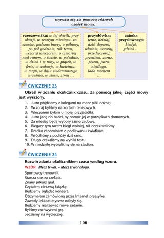 100
wyraża się za pomocą różnych
części mowy:
rzeczownika: w tej chwili, przy
okazji, w zeszłym miesiącu, za
czasów, podczas burzy, o północy,
po pół godzinie, rok temu,
wczoraj wieczorem, o czwartej
nad ranem, o świcie, w południe,
w dzień i w nocy, w piątek, w
ferie, w wakacje, w kwietniu,
w maju, w dniu siedemnastego
września, w zimie, zimą …
przysłówka:
teraz, dzisiaj,
dziś, dopiero,
właśnie, wczoraj,
przedwczoraj,
przedtem, zaraz,
potem, jutro,
niedługo,
lada moment
…
zaimka
przysłownego:
kiedyś,
gdzieś …
ĆWICZENIE 23
Określ w zdaniu okolicznik czasu. Za pomocą jakiej części mowy
jest wyrażony.
1.	 Jutro pójdziemy z kolegami na mecz piłki nożnej.
2.	 Wczoraj byliśmy na kortach tenisowych.
3.	 Wieczorem byłam u mojej przyjaciółki.
4.	 Jutro jadę do babci, by pomóc jej w porządkach domowych.
5.	 Za miesiąc będą wybory samorządowe.
6.	 Biegacz tym razem biegł wolniej, niż oczekiwaliśmy.
7.	 Rzadko zapominam o podlewaniu kwiatków.
8.	 Wróciliśmy z podróży dziś rano.
9.	 Długo czekaliśmy na wyniki testu.
10.	 W niedzielę wybraliśmy się na stadion.
ĆWICZENIE 24
Rozwiń zdania okolicznikiem czasu według wzoru.
WZÓR: Mecz trwał. – Mecz trwał długo.
Sportowcy trenowali.
Starsza siostra czekała.
Znany piłkarz grał.
Czytałem ciekawą książkę.
Będziemy oglądać koncert.
Otrzymałem zamówioną przez Internet przesyłkę.
Zawody lekkoatletyczne odbyły się.
Będziemy realizować nowe zadanie.
Byliśmy zachwyceni grą.
Jedziemy na wycieczkę.
 