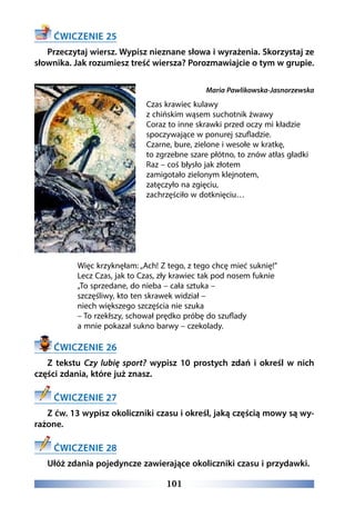 101
ĆWICZENIE 25
Przeczytaj wiersz. Wypisz nieznane słowa i wyrażenia. Skorzystaj ze
słownika. Jak rozumiesz treść wiersza? Porozmawiajcie o tym w grupie.
Maria Pawlikowska-Jasnorzewska
Czas krawiec kulawy
z chińskim wąsem suchotnik żwawy 
Coraz to inne skrawki przed oczy mi kładzie 
spoczywające w ponurej szufladzie. 
Czarne, bure, zielone i wesołe w kratkę, 
to zgrzebne szare płótno, to znów atłas gładki 
Raz – coś błysło jak złotem 
zamigotało zielonym klejnotem, 
zatęczyło na zgięciu, 
zachrzęściło w dotknięciu… 
Więc krzyknęłam: „Ach! Z tego, z tego chcę mieć suknię!” 
Lecz Czas, jak to Czas, zły krawiec tak pod nosem fuknie 
„To sprzedane, do nieba – cała sztuka – 
szczęśliwy, kto ten skrawek widział – 
niech większego szczęścia nie szuka 
– To rzekłszy, schował prędko próbę do szuflady 
a mnie pokazał sukno barwy – czekolady.
ĆWICZENIE 26
Z tekstu Czy lubię sport? wypisz 10 prostych zdań i określ w nich
części zdania, które już znasz.
ĆWICZENIE 27
Z ćw. 13 wypisz okoliczniki czasu i określ, jaką częścią mowy są wy-
rażone.
ĆWICZENIE 28
Ułóż zdania pojedyncze zawierające okoliczniki czasu i przydawki.
 