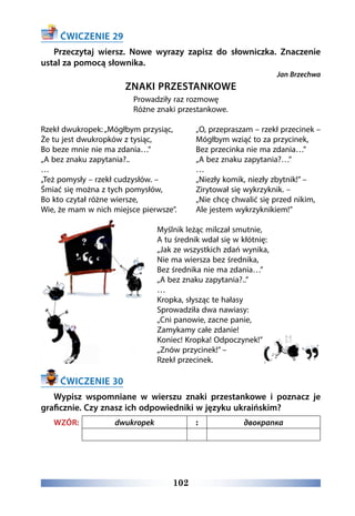 102
ĆWICZENIE 29
Przeczytaj wiersz. Nowe wyrazy zapisz do słowniczka. Znaczenie
ustal za pomocą słownika.
Jan Brzechwa
ZNAKI PRZESTANKOWE 
Prowadziły raz rozmowę 
Różne znaki przestankowe.
Rzekł dwukropek: „Mógłbym przysiąc, 
Że tu jest dwukropków z tysiąc, 
Bo beze mnie nie ma zdania…” 
„A bez znaku zapytania?..
…
„Też pomysły – rzekł cudzysłów. – 
Śmiać się można z tych pomysłów, 
Bo kto czytał różne wiersze, 
Wie, że mam w nich miejsce pierwsze”.
„O, przepraszam – rzekł przecinek – 
Mógłbym wziąć to za przycinek, 
Bez przecinka nie ma zdania…” 
„A bez znaku zapytania?…”
…
„Niezły komik, niezły zbytnik!” – 
Zirytował się wykrzyknik. – 
„Nie chcę chwalić się przed nikim, 
Ale jestem wykrzyknikiem!”
Myślnik leżąc milczał smutnie, 
A tu średnik wdał się w kłótnię: 
„Jak ze wszystkich zdań wynika, 
Nie ma wiersza bez średnika, 
Bez średnika nie ma zdania…” 
„A bez znaku zapytania?..”
…
Kropka, słysząc te hałasy 
Sprowadziła dwa nawiasy: 
„Cni panowie, zacne panie, 
Zamykamy całe zdanie! 
Koniec! Kropka! Odpoczynek!” 
„Znów przycinek!” – 
Rzekł przecinek.
ĆWICZENIE 30
Wypisz wspomniane w wierszu znaki przestankowe i poznacz je
graficznie. Czy znasz ich odpowiedniki w języku ukraińskim?
WZÓR: dwukropek : двокрапка
 