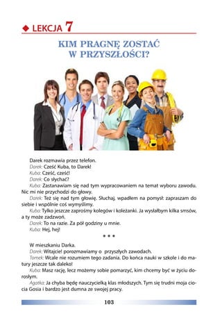 103
‹‹ LEKCJA 7
KIM PRAGNĘ ZOSTAĆ
W PRZYSZŁOŚCI?
Darek rozmawia przez telefon.
Darek: Cześć Kuba, to Darek!
Kuba: Cześć, cześć!
Darek: Co słychać?
Kuba: Zastanawiam się nad tym wypracowaniem na temat wyboru zawodu.
Nic mi nie przychodzi do głowy.
Darek: Też się nad tym głowię. Słuchaj, wpadłem na pomysł: zapraszam do
siebie i wspólnie coś wymyślimy.
Kuba: Tylko jeszcze zaprośmy kolegów i koleżanki. Ja wysłałbym kilka smsów,
a ty może zadzwoń.
Darek: To na razie. Za pół godziny u mnie.
Kuba: Hej, hej!
* * *
W mieszkaniu Darka.
Darek: Witajcie! porozmawiamy o przyszłych zawodach.
Tomek: Wcale nie rozumiem tego zadania. Do końca nauki w szkole i do ma-
tury jeszcze tak daleko!
Kuba: Masz rację, lecz możemy sobie pomarzyć, kim chcemy być w życiu do-
rosłym.
Agatka: Ja chyba będę nauczycielką klas młodszych. Tym się trudni moja cio-
cia Gosia i bardzo jest dumna ze swojej pracy.
 