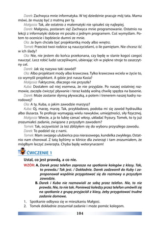 104
Darek: Zachwyca mnie informatyka. W tej dziedzinie pracuje mój tata. Mama
mówi, że muszę być z matmą per ty.
Małgosia: Tak, ale ostatnio z matematyki nie spisałeś się najlepiej.
Darek: Małgosiu, postaram się! Zachwyca mnie programowanie. Ostatnio na
lekcji z informatyki dobrze mi poszło z jednym programem. Coś wymyślam. Po-
tem to ocenicie i będziecie dumni ze mnie.
Ola: Ja bym chciała być projektantką mody albo wnętrz.
Tomek: Przecież twoi rodzice są nauczycielami, o ile pamiętam. Nie chcesz iść
w ich ślady?
Ola: Nie, nie jestem do końca przekonana, czy będę w stanie kogoś czegoś
nauczyć. Lecz robić ludzi szczęśliwymi, ubierając ich w piękne stroje to zaszczyt-
ny cel.
Darek: Jak się nazywa taki zawód?
Ola: Albo projektant mody albo krawcowa. Tylko krawcowa wciela w życie to,
co wymyśli projektant. A gdzie jest nasza Kasia?
Małgosia: Faktycznie, dlaczego nie przyszła?
Kuba: Dostałem od niej esemesa, że nie przyjdzie. Po naszej ostatniej roz-
mowie, zaczęła ćwiczyć pływanie i teraz każdą wolną chwilę spędza na basenie.  
Darek: Może zostanie słynną pływaczką, a potem i trenerem naszej kadry na-
rodowej?
Ola: A ty, Kuba, o jakim zawodzie marzysz?
Kuba: Oj, marzę, marzę. Tak, przykładowo, podoba mi się zawód hydraulika
albo ślusarza. Te profesje wymagają wielu nawyków, umiejętności, siły fizycznej.
Małgosia: Wiecie, a ja to lubię czesać włosy, układać fryzury. Tomek, to ty już
zrozumiałeś zadanie, związane z przyszłym zawodem?
Tomek: Tak, oczywiście! Ja też zbliżyłem się do wyboru przyszłego zawodu.
Darek: To podziel się z nami.
Tomek: Mam swojego ulubieńca psa nierasowego, kundelka zwykłego. Ostat-
nio nam chorował. Z tatą byliśmy w klinice dla zwierząt i tam zrozumiałem, że
mógłbym leczyć zwierzęta. Chyba będę weterynarzem! 
ĆWICZENIE 1
Ustal, co jest prawdą, a co nie.
WZÓR: A. Darek przez telefon zaprasza na spotkanie kolegów z klasy. Tak,
to prawda./ Tak jest. / Dokładnie. Darek zadzwonił do Kuby i za-
proponował wspólnie przygotować się do rozmowy o przyszłym
zawodzie.
B. Darek i Kuba nie rozmawiali ze sobą przez telefon. Nie, to nie
prawda. Nie, to nie tak. Ponieważ koledzy przez telefon umówili się
na spotkanie z grupą przyjaciół z klasy, żeby przygotować trudne
zadanie domowe.
1.	 Spotkanie odbywa się w mieszkaniu Małgosi.
2.	 Tomek dokładnie zrozumiał zadanie i może pomóc kolegom.
 