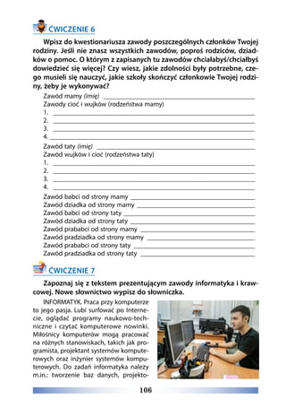 106
ĆWICZENIE 6
Wpisz do kwestionariusza zawody poszczególnych członków Twojej
rodziny. Jeśli nie znasz wszystkich zawodów, poproś rodziców, dziad-
ków o pomoc. O którym z zapisanych tu zawodów chciałabyś/chciałbyś
dowiedzieć się więcej? Czy wiesz, jakie zdolności były potrzebne, cze-
go musieli się nauczyć, jakie szkoły skończyć członkowie Twojej rodzi-
ny, żeby je wykonywać?
Zawód mamy (imię) ______________________________________________
Zawody cioć i wujków (rodzeństwa mamy)
1. _____________________________________________________________
2. _____________________________________________________________
3. _____________________________________________________________
4.______________________________________________________________
Zawód taty (imię) ________________________________________________
Zawód wujków i cioć (rodzeństwa taty)
1. _____________________________________________________________
2. _____________________________________________________________
3. _____________________________________________________________
4. _____________________________________________________________
Zawód babci od strony mamy ______________________________________
Zawód dziadka od strony mamy ____________________________________
Zawód babci od strony taty ________________________________________
Zawód dziadka od strony taty ______________________________________
Zawód prababci od strony mamy ___________________________________
Zawód pradziadka od strony mamy _________________________________
Zawód prababci od strony taty _____________________________________
Zawód pradziadka od strony taty ___________________________________
ĆWICZENIE 7
Zapoznaj się z tekstem prezentującym zawody informatyka i kraw-
cowej. Nowe słownictwo wypisz do słowniczka.
INFORMATYK. Praca przy komputerze
to jego pasja. Lubi surfować po Interne-
cie, oglądać programy naukowo-tech-
niczne i czytać komputerowe nowinki.
Miłośnicy komputerów mogą pracować
na różnych stanowiskach, takich jak pro-
gramista, projektant systemów kompute-
rowych oraz inżynier systemów kompu-
terowych. Do zadań informatyka należy
m.in.: tworzenie baz danych, projekto-
 