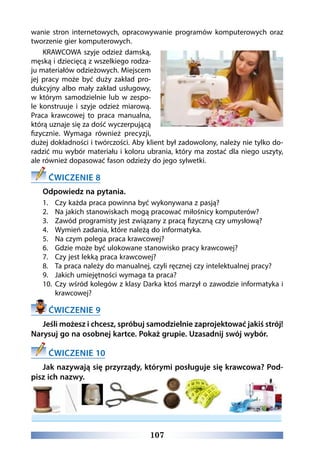107
wanie stron internetowych, opracowywanie programów komputerowych oraz
tworzenie gier komputerowych.
KRAWCOWA szyje odzież damską,
męską i dziecięcą z wszelkiego rodza-
ju materiałów odzieżowych. Miejscem
jej pracy może być duży zakład pro-
dukcyjny albo mały zakład usługowy,
w którym samodzielnie lub w zespo-
le konstruuje i szyje odzież miarową.
Praca krawcowej to praca manualna,
którą uznaje się za dość wyczerpującą
fizycznie. Wymaga również precyzji,
dużej dokładności i twórczości. Aby klient był zadowolony, należy nie tylko do-
radzić mu wybór materiału i koloru ubrania, który ma zostać dla niego uszyty,
ale również dopasować fason odzieży do jego sylwetki.
ĆWICZENIE 8
Odpowiedz na pytania.
1.	 Czy każda praca powinna być wykonywana z pasją?
2.	 Na jakich stanowiskach mogą pracować miłośnicy komputerów?
3.	 Zawód programisty jest związany z pracą fizyczną czy umysłową?
4.	 Wymień zadania, które należą do informatyka.
5.	 Na czym polega praca krawcowej?
6.	 Gdzie może być ulokowane stanowisko pracy krawcowej?
7.	 Czy jest lekką praca krawcowej?
8.	 Ta praca należy do manualnej, czyli ręcznej czy intelektualnej pracy?
9.	 Jakich umiejętności wymaga ta praca?
10.	 Czy wśród kolegów z klasy Darka ktoś marzył o zawodzie informatyka i
krawcowej?
ĆWICZENIE 9
Jeśli możesz i chcesz, spróbuj samodzielnie zaprojektować jakiś strój!
Narysuj go na osobnej kartce. Pokaż grupie. Uzasadnij swój wybór.
ĆWICZENIE 10
Jak nazywają się przyrządy, którymi posługuje się krawcowa? Pod-
pisz ich nazwy.
 