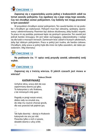 108
ĆWICZENIE 11
Zapoznaj się z wypowiedzią ucznia jednej z krakowskich szkół na
temat zawodu policjanta. Czy zgadzasz się z jego wizją tego zawodu.
Czy też chciałbyś zostać policjantem. Czy kobiety też mogą pracować
w tym zawodzie?
W przyszłości chciałbym zostać policjantem. Ten zawód bardzo mi się podo-
ba i chciałbym go wykonywać. Policjant musi być odważny, spokojny, opano-
wany i zdeterminowany. Powinien być dobrze zbudowany, żeby budzić respekt.
Ta praca mi się podoba, ponieważ łapie się groźnych sprawców. Ten zawód jest
jednak bardzo stresujący. On jest także wymagający, odpowiedzialny i nadaje
się dla ludzi o mocnych nerwach. Zamierzam brać udział w licznych szkoleniach,
żeby być dobrym policjantem. Praca w policji jest trudna, ale bardzo ciekawa.
Chciałbym, żeby praca w policji była dla mnie nie tylko zawodem, ale także po-
wołaniem. (Wg Internetu)
ĆWICZENIE 12
Na podstawie ćw. 11 opisz swój przyszły zawód, udowodnij swój
wybór.
ĆWICZENIE 13
Zapoznaj się z treścią wiersza. O jakich czasach jest mowa w
wierszu?
Tadeusz Śliwiak
KATARYNIARZ
Uchylcie okna, wraca dziś do was
zapomniany dawno już głos.
To kataryniarz z ulic Krakowa,
z lat minionych miły gość.
Pogodę w progi wasze wnosi,
dobre rady na smutek zna,
do stóp mu rzućcie chociaż grosik,
dla was przecież tak pięknie gra.
…
…
Tak było dawniej – dzisiaj w Krakowie
katarynek nie zna już nikt.
Piosenka tylko o nich ci powie,
dziadek dawno z ulicy znikł.
…
 