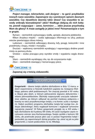 109
ĆWICZENIE 14
Project manager, telemarketer, web designer – to garść przykładów
nowych nazw zawodów. Zapoznajcie się z poniższym opisem dawnych
zawodów. Czy słyszeliście dawniej takie słowa? Czy wszystkie te za-
wody zniknęły beznadziejnie? Jakie? Niedługo dołączą do nich kolej-
ne, powoli wygasające – szewc, kominiarz … Jakie jeszcze przychodzą
Wam do głowy? A może zastąpiły je jakieś inne? Porozmawiajcie o tym
w grupie.
Rymarz – rzemieślnik wytwarzający siodła, uprzęże, akcesoria jeździeckie.
Klikon (krzykacz miejski) – osoba ogłaszająca informacje na ulicy, podczas
wieców powtarzająca słowa mówcy.
Ludwisarz – rzemieślnik odlewający dzwony, lufy, posągi, świeczniki i inne
przedmioty z brązu, miedzi i mosiądzu.
Druciarz – wędrowny rzemieślnik wyrabiający i naprawiający drobne przed-
mioty za pomocą drutu.
Smolarz – osoba pracująca przy wyrobie smoły i wypalaniu węgla drzew-
nego.
Sitarz – rzemieślnik wyrabiający sita, np. do oczyszczania mąki.
Zdun – rzemieślnik stawiający i konserwujący piece.
ĆWICZENIE 15
Zapoznaj się z treścią ciekawostki.
Gregorianki – dawne święto szkolne obchodzone w dniu 12 marca, w
dzień wspomnienia w Kościele katolickim papieża św. Grzegorza Wiel-
kiego, patrona szkół podstawowych. Ten zwyczaj powstał w XV wieku
w Alzacji jako dzień, w którym jednocześnie żegnano abiturientów i
witano pierwszoklasistów. Obchody rozpoczynało uroczyste nabożeń-
stwo szkolne, po którym odbywał się pochód maskowy połączony z
kwestą na rzecz przyszłorocznego święta, a na koniec uczta z występa-
mi. Stałym punktem programu obchodów święta był występ tzw. „bi-
skupa żakowskiego, który wygłaszał komiczne i wygłaszał rymowane
najczęściej „kazanie. W Polsce gregorianki przyjęły się w XVI wieku i
były obchodzone do II połowy XIX wieku. W czasie występów często re-
cytowano wiersze Jana Kochanowskiego. Święto zanikło z końcem XIX
wieku, ale przetrwało jeszcze jakiś czas w postaci fragmentów kolęd i
pastorałek czy zapomnianych dzisiaj przysłów (np. ubrać się jak na jakie
gregorianki), a nawet podarunków na św. Mikołaja.
 