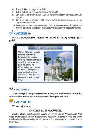 11
6.	 Podaj dokładną datę chrztu Polski.
7.	 Gdzie odbyła się ceremonia chrztu Mieszka I?
8.	 Czy władca Polski Mieszko I stał się równy władcom europejskim? Dla-
czego?
9.	 Czy z przyjęciem chrztu w 966 roku w państwie polskim zaczęło się roz-
wijać budownictwo?
10.	 Jak uważasz, czy z wprowadzeniem chrześcijaństwa różne plemiona, któ-
re były poddane Mieszkowi zjednoczyły się w jednym społeczeństwie?
ĆWICZENIE 10
Wypisz z Ciekawostki rzeczowniki i określ ich liczbę, rodzaj i przy-
padek.
ĆWICZENIE 11
Jaka świątynia jest przedstawiona na zdjęciu Ciekawostki? Poszukaj
w Internecie informacji o niej i przekaż kolegom w klasie.
ĆWICZENIE 12
Wysłuchaj tekstu.
CHRZEST RUSI KIJOWSKIEJ
Za datę chrztu Rusi Kijowskiej uważa się chrzest księcia Włodzimierza Wiel-
kiego oraz masowy chrzest mieszkańców Kijowa w Dnieprze w roku 988. Wpły-
wy chrześcijańskie pojawiały się na ziemiach Rusi Kijowskiej od początku chrze-
ścijaństwa.
Staroruski latopis-kronika
Powieść minionych
lat podaje, że apostoł
Andrzej podczas jednej ze
swoich licznych wypraw
trafił na tereny, na
których obecnie znajduje
się Kijów. Pobłogosławił
górę, gdzie dzisiaj jest
cerkiew św. Andrzeja w
Kijowie i ustawił na niej
krzyż.
 