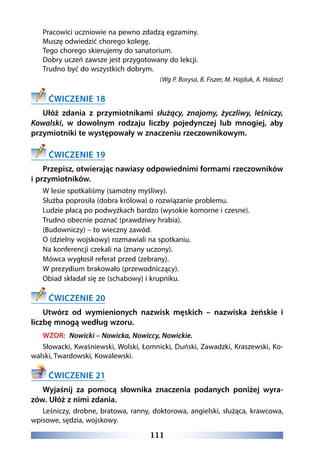 111
Pracowici uczniowie na pewno zdadzą egzaminy.
Muszę odwiedzić chorego kolegę.
Tego chorego skierujemy do sanatorium.
Dobry uczeń zawsze jest przygotowany do lekcji.
Trudno być do wszystkich dobrym.
(Wg P. Borysa, B. Fiszer, M. Hajduk, A. Halasz)
ĆWICZENIE 18
Ułóż zdania z przymiotnikami służący, znajomy, życzliwy, leśniczy,
Kowalski, w dowolnym rodzaju liczby pojedynczej lub mnogiej, aby
przymiotniki te występowały w znaczeniu rzeczownikowym.
ĆWICZENIE 19
Przepisz, otwierając nawiasy odpowiednimi formami rzeczowników
i przymiotników.
W lesie spotkaliśmy (samotny myśliwy).
Służba poprosiła (dobra królowa) o rozwiązanie problemu.
Ludzie płacą po podwyżkach bardzo (wysokie komorne i czesne).
Trudno obecnie poznać (prawdziwy hrabia).
(Budowniczy) – to wieczny zawód.
O (dzielny wojskowy) rozmawiali na spotkaniu.
Na konferencji czekali na (znany uczony).
Mówca wygłosił referat przed (zebrany).
W prezydium brakowało (przewodniczący).
Obiad składał się ze (schabowy) i krupniku.
ĆWICZENIE 20
Utwórz od wymienionych nazwisk męskich – nazwiska żeńskie i
liczbę mnogą według wzoru.
WZOR: Nowicki – Nowicka, Nowiccy, Nowickie.
Słowacki, Kwaśniewski, Wolski, Łomnicki, Duński, Zawadzki, Kraszewski, Ko-
walski, Twardowski, Kowalewski.
ĆWICZENIE 21
Wyjaśnij za pomocą słownika znaczenia podanych poniżej wyra-
zów. Ułóż z nimi zdania.
Leśniczy, drobne, bratowa, ranny, doktorowa, angielski, służąca, krawcowa,
wpisowe, sędzia, wojskowy.
 