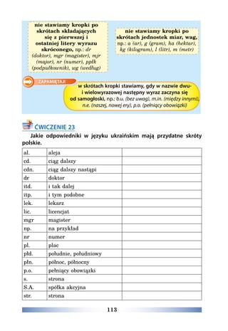 113
nie stawiamy kropki po
skrótach składających
się z pierwszej i
ostatniej litery wyrazu
skróconego, np.: dr
(doktor), mgr (magister), mjr
(major), nr (numer), ppłk
(podpułkownik), wg (według)
nie stawiamy kropki po
skrótach jednostek miar, wag,
np.: a (ar), g (gram), ha (hektar),
kg (kilogram), l (litr), m (metr)
w skrótach kropki stawiamy, gdy w nazwie dwu-
i wielowyrazowej następny wyraz zaczyna się
od samogłoski, np.: b.u. (bez uwag), m.in. (między innymi),
n.e. (naszej, nowej ery), p.o. (pełniący obowiązki)
ĆWICZENIE 23
Jakie odpowiedniki w języku ukraińskim mają przydatne skróty
polskie.
al. aleja  
cd. ciąg dalszy  
cdn. ciąg dalszy nastąpi  
dr doktor  
itd. i tak dalej  
itp. i tym podobne  
lek. lekarz  
lic. licencjat  
mgr magister  
np. na przykład  
nr numer  
pl. plac  
płd. południe, południowy  
płn. północ, północny  
p.o. pełniący obowiązki  
s. strona  
S.A. spółka akcyjna  
str. strona  
 