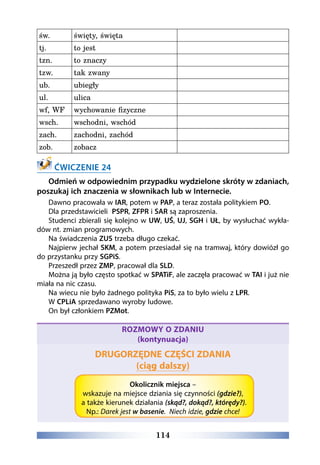 114
św. święty, święta  
tj. to jest  
tzn. to znaczy  
tzw. tak zwany  
ub. ubiegły  
ul. ulica  
wf, WF wychowanie fizyczne  
wsch. wschodni, wschód  
zach. zachodni, zachód  
zob. zobacz  
 
ĆWICZENIE 24
Odmień w odpowiednim przypadku wydzielone skróty w zdaniach,
poszukaj ich znaczenia w słownikach lub w Internecie.
Dawno pracowała w IAR, potem w PAP, a teraz została politykiem PO. 
Dla przedstawicieli  PSPR, ZFPR i SAR są zaproszenia.  
Studenci zbierali się kolejno w UW, UŚ, UJ, SGH i UŁ, by wysłuchać wykła-
dów nt. zmian programowych. 
Na świadczenia ZUS trzeba długo czekać.
Najpierw jechał SKM, a potem przesiadał się na tramwaj, który dowiózł go
do przystanku przy SGPiS. 
Przeszedł przez ZMP, pracował dla SLD.
Można ją było często spotkać w SPATiF, ale zaczęła pracować w TAI i już nie
miała na nic czasu.
Na wiecu nie było żadnego polityka PiS, za to było wielu z LPR.
W CPLiA sprzedawano wyroby ludowe.
On był członkiem PZMot.
ROZMOWY O ZDANIU
(kontynuacja)
DRUGORZĘDNE CZĘŚCI ZDANIA
(ciąg dalszy)
Okolicznik miejsca –
wskazuje na miejsce dziania się czynności (gdzie?),
a także kierunek działania (skąd?, dokąd?, którędy?).
Np.: Darek jest w basenie. Niech idzie, gdzie chce!
 