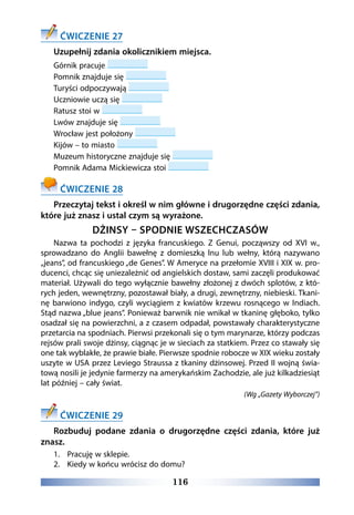 116
ĆWICZENIE 27
Uzupełnij zdania okolicznikiem miejsca.
Górnik pracuje
Pomnik znajduje się
Turyści odpoczywają
Uczniowie uczą się
Ratusz stoi w
Lwów znajduje się
Wrocław jest położony
Kijów – to miasto
Muzeum historyczne znajduje się
Pomnik Adama Mickiewicza stoi
ĆWICZENIE 28
Przeczytaj tekst i określ w nim główne i drugorzędne części zdania,
które już znasz i ustal czym są wyrażone.
DŻINSY – SPODNIE WSZECHCZASÓW
Nazwa ta pochodzi z języka francuskiego. Z Genui, począwszy od XVI w.,
sprowadzano do Anglii bawełnę z domieszką lnu lub wełny, którą nazywano
„jeans”, od francuskiego „de Genes”. W Ameryce na przełomie XVIII i XIX w. pro-
ducenci, chcąc się uniezależnić od angielskich dostaw, sami zaczęli produkować
materiał. Używali do tego wyłącznie bawełny złożonej z dwóch splotów, z któ-
rych jeden, wewnętrzny, pozostawał biały, a drugi, zewnętrzny, niebieski. Tkani-
nę barwiono indygo, czyli wyciągiem z kwiatów krzewu rosnącego w Indiach.
Stąd nazwa „blue jeans”. Ponieważ barwnik nie wnikał w tkaninę głęboko, tylko
osadzał się na powierzchni, a z czasem odpadał, powstawały charakterystyczne
przetarcia na spodniach. Pierwsi przekonali się o tym marynarze, którzy podczas
rejsów prali swoje dżinsy, ciągnąc je w sieciach za statkiem. Przez co stawały się
one tak wyblakłe, że prawie białe. Pierwsze spodnie robocze w XIX wieku zostały
uszyte w USA przez Leviego Straussa z tkaniny dżinsowej. Przed II wojną świa-
tową nosili je jedynie farmerzy na amerykańskim Zachodzie, ale już kilkadziesiąt
lat później – cały świat.
(Wg „Gazety Wyborczej”)
ĆWICZENIE 29
Rozbuduj podane zdania o drugorzędne części zdania, które już
znasz.
1.	 Pracuję w sklepie.
2.	 Kiedy w końcu wrócisz do domu?
 