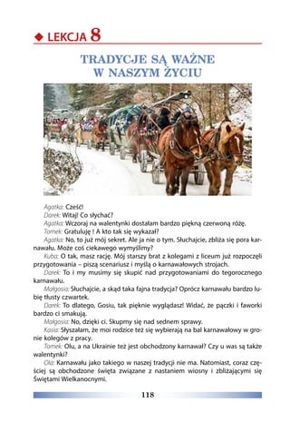 118
‹‹ LEKCJA 8
TRADYCJE SĄ WAŻNE
W NASZYM ŻYCIU
Agatka: Cześć!
Darek: Witaj! Co słychać?
Agatka: Wczoraj na walentynki dostałam bardzo piękną czerwoną różę.
Tomek: Gratuluję ! A kto tak się wykazał?
Agatka: No, to już mój sekret. Ale ja nie o tym. Słuchajcie, zbliża się pora kar-
nawału. Może coś ciekawego wymyślimy?
Kuba: O tak, masz rację. Mój starszy brat z kolegami z liceum już rozpoczęli
przygotowania – piszą scenariusz i myślą o karnawałowych strojach.
Darek: To i my musimy się skupić nad przygotowaniami do tegorocznego
karnawału.
Małgosia: Słuchajcie, a skąd taka fajna tradycja? Oprócz karnawału bardzo lu-
bię tłusty czwartek.
Darek: To dlatego, Gosiu, tak pięknie wyglądasz! Widać, że pączki i faworki
bardzo ci smakują.
Małgosia: No, dzięki ci. Skupmy się nad sednem sprawy.
Kasia: Słyszałam, że moi rodzice też się wybierają na bal karnawałowy w gro-
nie kolegów z pracy.
Tomek: Olu, a na Ukrainie też jest obchodzony karnawał? Czy u was są także
walentynki?
Ola: Karnawału jako takiego w naszej tradycji nie ma. Natomiast, coraz czę-
ściej są obchodzone święta związane z nastaniem wiosny i zbliżającymi się
Świętami Wielkanocnymi.
 