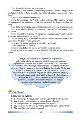 119
Darek: O, widzisz, jakie to jest interesujące!
Ola: No tak, ja tutaj poznam wasze tradycje ludowe. A pączki szczególnie mi
smakują i nie tylko w tłusty czwartek. Mama też, od czasu do czasu, smaży nam
faworki.
Małgosia: A co z tymi walentynkami?
Ola: To dla nas, sądzę, i dla Polaków jest nowe święto, które dopiero wchodzi
do kalendarza i nie wiadomo, czy się tam zakorzeni. Ale ja go specjalnie nie
lubię.
Kuba: Na karnawał trzeba przyrządzić jakieś maski, kostiumy do przebierania.
Darek: A, no właśnie, właśnie. Ja proponuję zastanowić się nad jakąś koncep-
cją święta.
Tomek: A wiesz Olu, że święta wielkanocne poprzedza Środa Popielcowa. Czy
w waszym kalendarzu jest coś takiego? 
Ola: Nie, takiej środy to my nie obchodzimy. Natomiast przed Wielkim Po-
stem mamy Niedzielę Przebaczenia Win.
Kuba: A ten okres karnawałowy to ma jakieś określenie?
Ola: Na Ukrainie to są zapusty.
Małgosia: Moja babcia na wsi też nazywa ten okres tak samo.
Tomek: Widzicie, że nawet tradycje Polaków i Ukraińców są zbliżone do
siebie.
Tradycja tto przekazywane z pokolenia na pokolenie
treści kultury, takie jak: obyczaje, poglądy, wierzenia, sposoby
myślenia i zachowania, normy społeczne, uznane przez zbiorowość
za społecznie doniosłe dla jej współczesności i przeszłości. Tradycjami
są na przykład te związane ze świętami: Bożego Narodzenia, Wielkanocy,
Wszystkich Świętych. Są również obyczaje związane z życiem
rodzinnym: ślubami (wesela), pogrzebami (stypy), chrztami (chrzciny).
Nie można też zapomnieć o tradycjach związanych z kalendarzem
szkolnym, np. rozpoczęciu i zakończeniu roku szkolnego,
pasowaniu na ucznia pierwszoklasistów. Są też tradycje
państwowe związane ze świętami narodowymi.
ĆWICZENIE 1
Odpowiedz na pytania.
1.	 O jakich świętach tradycyjnych rozmawiają koledzy z klasy Darka?
2.	 Czy na walentynki w prezencie można dostać tylko różę?
3.	 Co zaproponowała dla kolegów i koleżanek Agatka?
4.	 Czy wiesz, skąd w kalendarzu tradycji polskich pojawił się karnawał?
5.	 Dlaczego Małgosia pięknie wygląda?
 