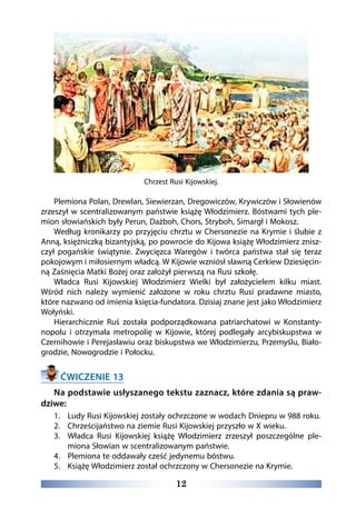 12
Chrzest Rusi Kijowskiej.
Plemiona Polan, Drewlan, Siewierzan, Dregowiczów, Krywiczów i Słowienów
zrzeszył w scentralizowanym państwie książę Włodzimierz. Bóstwami tych ple-
mion słowiańskich były Perun, Dażboh, Chors, Stryboh, Simargł i Mokosz.
Według kronikarzy po przyjęciu chrztu w Chersonezie na Krymie i ślubie z
Anną, księżniczką bizantyjską, po powrocie do Kijowa książę Włodzimierz znisz-
czył pogańskie świątynie. Zwycięzca Waregów i twórca państwa stał się teraz
pokojowym i miłosiernym władcą. W Kijowie wzniósł sławną Cerkiew Dziesięcin-
ną Zaśnięcia Matki Bożej oraz założył pierwszą na Rusi szkołę.
Władca Rusi Kijowskiej Włodzimierz Wielki był założycielem kilku miast.
Wśród nich należy wymienić założone w roku chrztu Rusi pradawne miasto,
które nazwano od imienia księcia-fundatora. Dzisiaj znane jest jako Włodzimierz
Wołyński.
Hierarchicznie Ruś została podporządkowana patriarchatowi w Konstanty-
nopolu i otrzymała metropolię w Kijowie, której podlegały arcybiskupstwa w
Czernihowie i Perejasławiu oraz biskupstwa we Włodzimierzu, Przemyślu, Biało-
grodzie, Nowogrodzie i Połocku.
ĆWICZENIE 13
Na podstawie usłyszanego tekstu zaznacz, które zdania są praw-
dziwe:
1.	 Ludy Rusi Kijowskiej zostały ochrzczone w wodach Dniepru w 988 roku.
2.	 Chrześcijaństwo na ziemie Rusi Kijowskiej przyszło w X wieku.
3.	 Władca Rusi Kijowskiej książę Włodzimierz zrzeszył poszczególne ple-
miona Słowian w scentralizowanym państwie.
4.	 Plemiona te oddawały cześć jedynemu bóstwu.
5.	 Książę Włodzimierz został ochrzczony w Chersonezie na Krymie.
 