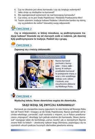 120
6.	 Czy na Ukrainie jest okres karnawału i czy się świętuje walentynki?
7.	 Jakie stroje są niezbędne na karnawał?
8.	 Kto zaproponował zastanowić się nad koncepcją karnawału?
9.	 Czy wiesz, co to jest Środa Popielcowa i Niedziela Przebaczenia Win?
10.	 Twoim zdaniem: tradycje ludowe Polaków i Ukraińców bardzo się różnią,
czy są podobne do siebie? Uzasadnij swoją odpowiedź.
ĆWICZENIE 2
Czy w miejscowości, w której mieszkasz, są podtrzymywane tra-
dycje ludowe? Dowiedz się od starszych osób w rodzinie, jak dawniej
były podtrzymywane te tradycje. Podziel się z grupą.
ĆWICZENIE 3
Zapoznaj się z treścią ciekawostki.
ĆWICZENIE 4
Wysłuchaj tekstu. Nowe słownictwo wypisz do słowniczka.
SKĄD WZIĄŁ SIĘ ZWYCZAJ KARNAWAŁU?
Karnawał, po staropolsku zwany zapustami, to czas liczony od Nowego Roku
lub od Trzech Króli i trwający aż do Środy Popielcowej. Nazwa pochodzi od ła-
cińsko-włoskiego „carnavale”, czyli rozstania z mięsem, co w Polsce przetłuma-
czono „mięsopust”, określając tym jednak ostatnie dni karnawału. Słowo „karna-
wał” nawiązuje także do łacińskiego „carrus navalis”, jak w starożytnym Rzymie
zwano łódź na kołach – ukwiecony rydwan boga Dionizosa, pojawiający się na
rzymskich ulicach podczas hucznych obchodów powitania wiosny.
Nazwa karnawał
pochodzi z łaciny:
caro – mięso, vale –
bywaj. W wolnym
przekładzie karnawał
to pożegnanie mięsa, a
wraz z nim wszelkiego
rodzaju uczt, zabaw
i hulanek, oraz
nieuchronne zbliżanie
się Wielkiego Postu.
 
