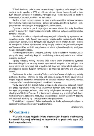 121
W średniowieczu z obchodów karnawałowych słynęła przede wszystkim We-
necja, a po jej upadku w XVIII w. – Rzym. Niemal równie huczny bywał w tam-
tych czasach karnawał w Hiszpanii, Portugalii i we Francji; bawiono się także w
Niemczech, Czechach, na Rusi i na Bałkanach.
Bardzo szybko przeszczepione na nasz grunt europejskie zabawy karnawa-
łowe nabrały swoistego charakteru i polskiego wyrazu, zgodnie z duchem i tem-
peramentem narodowym, z tradycją polską i obyczajem.
Zgodnie z duchem tym i zwyczajem karnawał staropolski suty, hałaśliwy,
wesoły i szumny był czasem różnych uciech: polowań, kuligów, poczęstunków,
tańców i swawoli.
Po miastach zwłaszcza i pańskich rezydencjach odbywały się wystawne kar-
nawałowe uczty i bale. Bywały one swego rodzaju giełdą małżeńską dla dobrze
urodzonych panien, które tańczyły pod czujnym okiem matek, babek i ciotek.
W ten sposób dobrze wychowane panny mogły zawierać znajomości i pozyski-
wać konkurentów, spośród których rada rodzinna wybierała najlepiej skoligaco-
nego i najmajętniejszego.
Skromniejsze wieczorki taneczne, zabawy i bale urządzali w miastach, w za-
pusty, dla swej młodzieży kupcy i rzemieślnicy, a tam „szły wiechcie z butów i
drzazgi z podłogi”.
Kipiący radością, wesoły i huczny, choć inny w swym charakterze, był także
karnawał chłopski; w zapusty wolno było niemal wszystko, a w każdym razie
dużo więcej niż zazwyczaj. Jak wszędzie, tak i na wsi, najweselej i najhuczniej
obchodzono ostatni tydzień karnawału i od tłustego czwartku po tzw. „kusy
wtorek”.
Powiadano, że w ten „zapustny” lub „combrowy” czwartek tyle razy należy
próbować boczku i słoniny, ile razy kot ogonem ruszy. W tłusty czwartek nie
mogło nigdzie zabraknąć smażonych na tłuszczu słodkich racuchów, blinów,
„pampuchów” oraz delikatniejszych pączków i chrustów.
Tłusty czwartek był jednak tylko wstępem do szaleństw ostatnich trzech
dni przed Popielcem, kiedy to we wszystkich domach było wielu gości i dużo
tłustego, pożywnego jedzenia, żeby każdy mógł najeść się do syta przed nad-
chodzącym Wielkim Postem. A w karczmach „drzazgi szły z podłogi” od skocz-
nych obertasów, sztajerów, mazurów, krakowiaków i innych tańców. W zapusty
w karczmach zbierały się i tańczyły stateczne gospodynie.
W niektórych regionach Polski zachowały się ślady archaicznych zabaw, w
szczególności liczne korowody przebierańców.
(Wg Internetu)
ĆWICZENIE 5
W jakich jeszcze krajach świata obecnie jest hucznie obchodzony
karnawał? Poszukaj informacji w Internecie i na podstawie tego ułóż
krótkie opowiadanie.
 