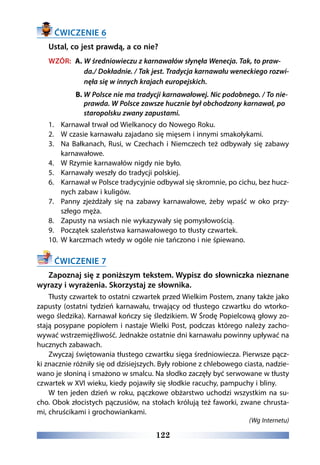 122
ĆWICZENIE 6
Ustal, co jest prawdą, a co nie?
WZÓR:  A. W średniowieczu z karnawałów słynęła Wenecja. Tak, to praw-
da./ Dokładnie. / Tak jest. Tradycja karnawału weneckiego rozwi-
nęła się w innych krajach europejskich.
B. W Polsce nie ma tradycji karnawałowej. Nic podobnego. / To nie-
prawda. W Polsce zawsze hucznie był obchodzony karnawał, po
staropolsku zwany zapustami.
1.	 Karnawał trwał od Wielkanocy do Nowego Roku.
2.	 W czasie karnawału zajadano się mięsem i innymi smakołykami.
3.	 Na Bałkanach, Rusi, w Czechach i Niemczech też odbywały się zabawy
karnawałowe.
4.	 W Rzymie karnawałów nigdy nie było.
5.	 Karnawały weszły do tradycji polskiej.
6.	 Karnawał w Polsce tradycyjnie odbywał się skromnie, po cichu, bez hucz-
nych zabaw i kuligów.
7.	 Panny zjeżdżały się na zabawy karnawałowe, żeby wpaść w oko przy-
szłego męża.
8.	 Zapusty na wsiach nie wykazywały się pomysłowością.
9.	 Początek szaleństwa karnawałowego to tłusty czwartek.
10.	 W karczmach wtedy w ogóle nie tańczono i nie śpiewano.
ĆWICZENIE 7
Zapoznaj się z poniższym tekstem. Wypisz do słowniczka nieznane
wyrazy i wyrażenia. Skorzystaj ze słownika.
Tłusty czwartek to ostatni czwartek przed Wielkim Postem, znany także jako
zapusty (ostatni tydzień karnawału, trwający od tłustego czwartku do wtorko-
wego śledzika). Karnawał kończy się śledzikiem. W Środę Popielcową głowy zo-
stają posypane popiołem i nastaje Wielki Post, podczas którego należy zacho-
wywać wstrzemięźliwość. Jednakże ostatnie dni karnawału powinny upływać na
hucznych zabawach.
Zwyczaj świętowania tłustego czwartku sięga średniowiecza. Pierwsze pącz-
ki znacznie różniły się od dzisiejszych. Były robione z chlebowego ciasta, nadzie-
wano je słoniną i smażono w smalcu. Na słodko zaczęły być serwowane w tłusty
czwartek w XVI wieku, kiedy pojawiły się słodkie racuchy, pampuchy i bliny.
W ten jeden dzień w roku, pączkowe obżarstwo uchodzi wszystkim na su-
cho. Obok złocistych pączusiów, na stołach królują też faworki, zwane chrusta-
mi, chruścikami i grochowiankami.
(Wg Internetu)
 
