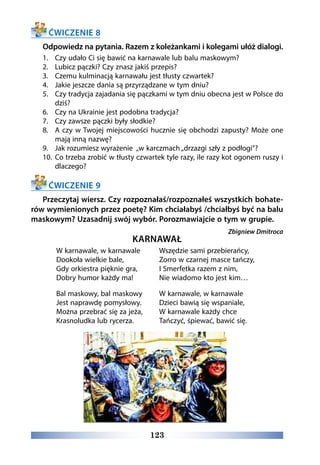 123
ĆWICZENIE 8
Odpowiedz na pytania. Razem z koleżankami i kolegami ułóż dialogi.
1.	 Czy udało Ci się bawić na karnawale lub balu maskowym?
2.	 Lubicz pączki? Czy znasz jakiś przepis?
3.	 Czemu kulminacją karnawału jest tłusty czwartek?
4.	 Jakie jeszcze dania są przyrządzane w tym dniu?
5.	 Czy tradycja zajadania się pączkami w tym dniu obecna jest w Polsce do
dziś?
6.	 Czy na Ukrainie jest podobna tradycja?
7.	 Czy zawsze pączki były słodkie?
8.	 A czy w Twojej miejscowości hucznie się obchodzi zapusty? Może one
mają inną nazwę?
9.	 Jak rozumiesz wyrażenie „w karczmach „drzazgi szły z podłogi”?
10.	 Co trzeba zrobić w tłusty czwartek tyle razy, ile razy kot ogonem ruszy i
dlaczego?
ĆWICZENIE 9
Przeczytaj wiersz. Czy rozpoznałaś/rozpoznałeś wszystkich bohate-
rów wymienionych przez poetę? Kim chciałabyś /chciałbyś być na balu
maskowym? Uzasadnij swój wybór. Porozmawiajcie o tym w grupie.
Zbigniew Dmitroca
KARNAWAŁ 
W karnawale, w karnawale
Dookoła wielkie bale,
Gdy orkiestra pięknie gra,
Dobry humor każdy ma!
Bal maskowy, bal maskowy
Jest naprawdę pomysłowy.
Można przebrać się za jeża,
Krasnoludka lub rycerza.
Wszędzie sami przebierańcy,
Zorro w czarnej masce tańczy,
I Smerfetka razem z nim,
Nie wiadomo kto jest kim…
W karnawale, w karnawale
Dzieci bawią się wspaniale,
W karnawale każdy chce
Tańczyć, śpiewać, bawić się.
 