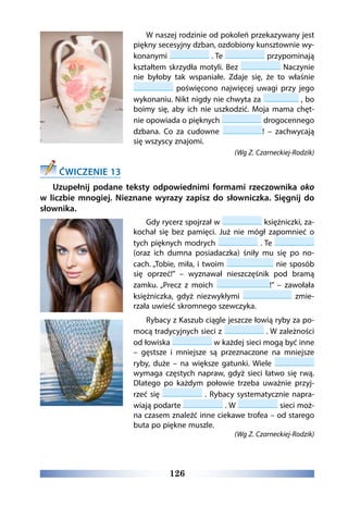 126
W naszej rodzinie od pokoleń przekazywany jest
piękny secesyjny dzban, ozdobiony kunsztownie wy-
konanymi . Te przypominają
kształtem skrzydła motyli. Bez Naczynie
nie byłoby tak wspaniałe. Zdaje się, że to właśnie
poświęcono najwięcej uwagi przy jego
wykonaniu. Nikt nigdy nie chwyta za , bo
boimy się, aby ich nie uszkodzić. Moja mama chęt-
nie opowiada o pięknych drogocennego
dzbana. Co za cudowne ! – zachwycają
się wszyscy znajomi.
(Wg Z. Czarneckiej-Rodzik)
ĆWICZENIE 13
Uzupełnij podane teksty odpowiednimi formami rzeczownika oko
w liczbie mnogiej. Nieznane wyrazy zapisz do słowniczka. Sięgnij do
słownika.
Gdy rycerz spojrzał w księżniczki, za-
kochał się bez pamięci. Już nie mógł zapomnieć o
tych pięknych modrych . Te
(oraz ich dumna posiadaczka) śniły mu się po no-
cach. „Tobie, miła, i twoim nie sposób
się oprzeć!” – wyznawał nieszczęśnik pod bramą
zamku. „Precz z moich !” – zawołała
księżniczka, gdyż niezwykłymi zmie-
rzała uwieść skromnego szewczyka.
Rybacy z Kaszub ciągle jeszcze łowią ryby za po-
mocą tradycyjnych sieci z . W zależności
od łowiska w każdej sieci mogą być inne
– gęstsze i mniejsze są przeznaczone na mniejsze
ryby, duże – na większe gatunki. Wiele
wymaga częstych napraw, gdyż sieci łatwo się rwą.
Dlatego po każdym połowie trzeba uważnie przyj-
rzeć się . Rybacy systematycznie napra-
wiają podarte . W sieci moż-
na czasem znaleźć inne ciekawe trofea – od starego
buta po piękne muszle.
(Wg Z. Czarneckiej-Rodzik)
 