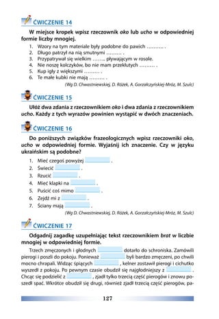 127
ĆWICZENIE 14
W miejsce kropek wpisz rzeczownik oko lub ucho w odpowiedniej
formie liczby mnogiej.
1.	 Wzory na tym materiale były podobne do pawich ………. .
2.	 Długo patrzył na nią smutnymi ……… .
3.	 Przypatrywał się wielkim …….. pływającym w rosole.
4.	 Nie noszę kolczyków, bo nie mam przekłutych ……… .
5.	 Kup igły z większymi ……… .
6.	 Te małe kubki nie mają ……… .
(Wg D. Chwastniewskiej, D. Różek, A. Gorzałczyńskiej-Mróz, M. Szulc)
ĆWICZENIE 15
Ułóż dwa zdania z rzeczownikiem oko i dwa zdania z rzeczownikiem
ucho. Każdy z tych wyrazów powinien wystąpić w dwóch znaczeniach.
ĆWICZENIE 16
Do poniższych związków frazeologicznych wpisz rzeczowniki oko,
ucho w odpowiedniej formie. Wyjaśnij ich znaczenie. Czy w języku
ukraińskim są podobne?
1.	 Mieć czegoś powyżej .
2.	 Świecić .
3.	 Rzucić .
4.	 Mieć klapki na .
5.	 Puścić coś mimo .
6.	 Zejdź mi z .
7.	 Ściany mają .
(Wg D. Chwastniewskiej, D. Różek, A. Gorzałczyńskiej-Mróz, M. Szulc)
ĆWICZENIE 17
Odgadnij zagadkę uzupełniając tekst rzeczownikiem brat w liczbie
mnogiej w odpowiedniej formie.
Trzech zmęczonych i głodnych dotarło do schroniska. Zamówili
pierogi i poszli do pokoju. Ponieważ byli bardzo zmęczeni, po chwili
mocno chrapali. Widząc śpiących , kelner zostawił pierogi i cichutko
wyszedł z pokoju. Po pewnym czasie obudził się najgłodniejszy z .
Chcąc się podzielić z , zjadł tylko trzecią część pierogów i znowu po-
szedł spać. Wkrótce obudził się drugi, również zjadł trzecią część pierogów, pa-
 