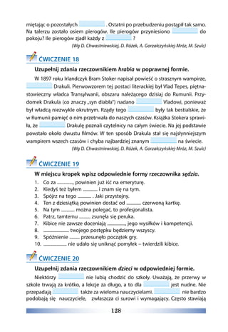 128
miętając o pozostałych . Ostatni po przebudzeniu postąpił tak samo.
Na talerzu zostało osiem pierogów. Ile pierogów przyniesiono do
pokoju? Ile pierogów zjadł każdy z ?
(Wg D. Chwastniewskiej, D. Różek, A. Gorzałczyńskiej-Mróz, M. Szulc)
ĆWICZENIE 18
Uzupełnij zdania rzeczownikiem hrabia w poprawnej formie.
W 1897 roku Irlandczyk Bram Stoker napisał powieść o strasznym wampirze,
Drakuli. Pierwowzorem tej postaci literackiej był Vlad Tepes, piętna-
stowieczny władca Transylwanii, obszaru należącego dzisiaj do Rumunii. Przy-
domek Drakula (co znaczy „syn diabła”) nadano Vladowi, ponieważ
był władcą niezwykle okrutnym. Rządy tego były tak bestialskie, że
w Rumunii pamięć o nim przetrwała do naszych czasów. Książka Stokera sprawi-
ła, że Drakulę poznali czytelnicy na całym świecie. Na jej podstawie
powstało około dwustu filmów. W ten sposób Drakula stał się najsłynniejszym
wampirem wszech czasów i chyba najbardziej znanym na świecie.
(Wg D. Chwastniewskiej, D. Różek, A. Gorzałczyńskiej-Mróz, M. Szulc)
ĆWICZENIE 19
W miejscu kropek wpisz odpowiednie formy rzeczownika sędzia.
1.	 Co za .............., powinien już iść na emeryturę.
2.	 Kiedyś też byłem ............. i znam się na tym.
3.	 Spójrz na tego ............ . Jaki przystojny.
4.	 Ten z dziesiątką powinien dostać od ............. czerwoną kartkę.
5.	 Na tym ............ można polegać, to profesjonalista.
6.	 Patrz, tamtemu .......... zsunęła się peruka.
7.	 Kibice nie zawsze doceniają ................, jego wysiłków i kompetencji.
8.	 ....................... twojego postępku będziemy wszyscy.
9.	 Spóźnienie ......... przesunęło początek gry.
10.	 ..................... nie udało się uniknąć pomyłek – twierdzili kibice.
ĆWICZENIE 20
Uzupełnij zdania rzeczownikiem dzieci w odpowiedniej formie.
Niektórzy nie lubią chodzić do szkoły. Uważają, że przerwy w
szkole trwają za krótko, a lekcje za długo, a to dla jest nudne. Nie
przepadają   także za wieloma nauczycielami.   nie bardzo
podobają się  nauczyciele,   zwłaszcza ci surowi i wymagający. Często stawiają
 
