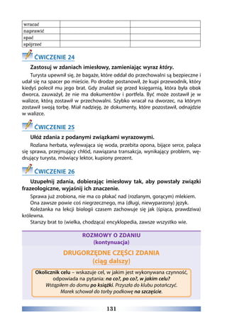 131
wracać
naprawić
spać
spójrzeć
ĆWICZENIE 24
Zastosuj w zdaniach imiesłowy, zamieniając wyraz który.
Turysta upewnił się, że bagaże, które oddał do przechowalni są bezpieczne i
udał się na spacer po mieście. Po drodze postanowił, że kupi przewodnik, który
kiedyś polecił mu jego brat. Gdy znalazł się przed księgarnią, która była obok
dworca, zauważył, że nie ma dokumentów i portfela. Być może zostawił je w
walizce, którą zostawił w przechowalni. Szybko wracał na dworzec, na którym
zostawił swoją torbę. Miał nadzieję, że dokumenty, które pozostawił, odnajdzie
w walizce.
ĆWICZENIE 25
Ułóż zdania z podanymi związkami wyrazowymi.
Rozlana herbata, wylewająca się woda, przebita opona, bijące serce, paląca
się sprawa, przejmujący chłód, nawiązana transakcja, wynikający problem, wę-
drujący turysta, mówiący lektor, kupiony prezent.
ĆWICZENIE 26
Uzupełnij zdania, dobierając imiesłowy tak, aby powstały związki
frazeologiczne, wyjaśnij ich znaczenie.
Sprawa już zrobiona, nie ma co płakać nad (rozlanym, gorącym) mlekiem.
Ona zawsze powie coś niegrzecznego, ma (długi, niewyparzony) język.
Koleżanka na lekcji biologii czasem zachowuje się jak (śpiąca, prawdziwa)
królewna.
Starszy brat to (wielka, chodząca) encyklopedia, zawsze wszystko wie.
ROZMOWY O ZDANIU
(kontynuacja)
DRUGORZĘDNE CZĘŚCI ZDANIA
(ciąg dalszy)
Okolicznik celu – wskazuje cel, w jakim jest wykonywana czynność,
odpowiada na pytania: na co?, po co?, w jakim celu?
Wstąpiłem do domu po książki. Przyszła do klubu potańczyć.
Marek schował do torby podkowę na szczęście.
 