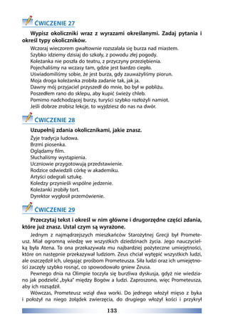 133
ĆWICZENIE 27
Wypisz okoliczniki wraz z wyrazami określanymi. Zadaj pytania i
określ typy okoliczników.
Wczoraj wieczorem gwałtownie rozszalała się burza nad miastem.
Szybko idziemy dzisiaj do szkoły, z powodu złej pogody.
Koleżanka nie poszła do teatru, z przyczyny przeziębienia.
Pojechaliśmy na wczasy tam, gdzie jest bardzo ciepło.
Uświadomiliśmy sobie, że jest burza, gdy zauważyliśmy piorun.
Moja droga koleżanka zrobiła zadanie tak, jak ja.
Dawny mój przyjaciel przyszedł do mnie, bo był w pobliżu.
Poszedłem rano do sklepu, aby kupić świeży chleb.
Pomimo nadchodzącej burzy, turyści szybko rozłożyli namiot.
Jeśli dobrze zrobisz lekcje, to wyjdziesz do nas na dwór.
ĆWICZENIE 28
Uzupełnij zdania okolicznikami, jakie znasz.
Żyje tradycja ludowa.
Brzmi piosenka.
Oglądamy film.
Słuchaliśmy wystąpienia.
Uczniowie przygotowują przedstawienie.
Rodzice odwiedzili córkę w akademiku.
Artyści odegrali sztukę.
Koledzy przynieśli wspólne jedzenie.
Koleżanki zrobiły tort.
Dyrektor wygłosił przemówienie.
ĆWICZENIE 29
Przeczytaj tekst i określ w nim główne i drugorzędne części zdania,
które już znasz. Ustal czym są wyrażone.
Jednym z  najmądrzejszych mieszkańców Starożytnej Grecji był  Promete-
usz. Miał ogromną wiedzę we  wszystkich dziedzinach życia. Jego nauczyciel-
ką była Atena. To  ona przekazywała mu  najbardziej pożyteczne umiejętności,
które on następnie przekazywał ludziom. Zeus chciał wytępić wszystkich ludzi,
ale oszczędził ich, ulegając prośbom Prometeusza. Siła ludzi oraz ich umiejętno-
ści zaczęły szybko rosnąć, co spowodowało gniew Zeusa.
Pewnego dnia na  Olimpie toczyła się  burzliwa dyskusja, gdyż nie  wiedzia-
no jak podzielić „byka” między Bogów a ludzi. Zaproszono, więc Prometeusza,
aby ich rozsądził.
Wówczas, Prometeusz  wziął dwa  worki. Do  jednego włożył mięso z  byka
i  położył na  niego żołądek zwierzęcia, do  drugiego włożył kości i  przykrył
 